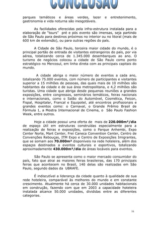 parques temáticos e áreas verdes, lazer e entretenimento,
gastronomia e vida noturna são inesgotáveis.
As facilidades oferecidas pela infra-estrutura instalada para a
elaboração de “tours” pré e pós evento são imensas, seja partindo
de São Paulo para destinos próximos no interior ou no litoral (mais de
600 km de extensão), ou para outras regiões do país.
A Cidade de São Paulo, terceira maior cidade do mundo, é o
principal portão de entrada de visitantes estrangeiros do país, por via
aérea, totalizando cerca de 1.345.000 desembarques ao ano. O
turismo de negócios colocou a cidade de São Paulo como ponto
estratégico no Mercosul, em linha direta com as principais capitais do
mundo.
A cidade abriga o maior número de eventos a cada ano,
totalizando 75.000 eventos, com número de participantes e visitantes
superior a 15 milhões de pessoas, das quais mais de 10 milhões são
habitantes da cidade e de sua área metropolitana, e 4,2 milhões são
turistas. Uma cidade que abriga desde pequenas reuniões a grandes
exposições, entre congressos, seminários temáticos, feiras nacionais
e internacionais, como o Salão do Automóvel, Cosmética, Feicon,
Fispal, Hospitalar, Francal e Equipotel, até encontros profissionais e
grandes eventos como: o Carnaval, o Grande Prêmio Brasil de
Fórmula 1, a Mostra Internacional de Cinema, o São Paulo Fashion
Week, entre outros.
Hoje a cidade possui uma oferta de mais de 220.000m²/dia
de espaço útil em estruturas construídas especialmente para a
realização de feiras e exposições, como o Parque Anhembi, Expo
Center Norte, Mart Center, Frei Caneca Convention Center, Centro de
Convenções Rebouças, ITM Expo e Centro de Exposições Imigrantes,
que se somam aos 70.000m² disponíveis na rede hoteleira, além dos
espaços destinados a eventos culturais e esportivos, totalizando
aproximadamente 430.000m²/dia de áreas locáveis para eventos.
São Paulo se apresenta como o maior mercado consumidor do
país, fato que atrai as maiores feiras brasileiras, das 170 principais
feiras que acontecem no Brasil, 140 delas são realizadas em São
Paulo, segundo dados da UBRAFE.
É indiscutível a liderança da cidade quanto à qualidade de sua
rede hoteleira, comparável às melhores do mundo e em constante
crescimento. Atualmente há cerca de 30.000 unidades habitacionais
em construção, fazendo com que em 2003 a capacidade hoteleira
instalada alcance 50.000 unidades, divididas entre as diferentes
categorias.
16
 
