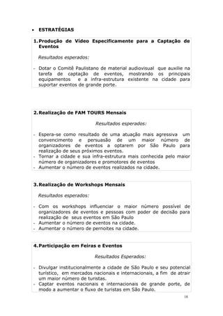  ESTRATÉGIAS
1.Produção de Vídeo Especificamente para a Captação de
Eventos
Resultados esperados:
- Dotar o Comitê Paulistano de material audiovisual que auxilie na
tarefa de captação de eventos, mostrando os principais
equipamentos e a infra-estrutura existente na cidade para
suportar eventos de grande porte.
2.Realização de FAM TOURS Mensais
Resultados esperados:
- Espera-se como resultado de uma atuação mais agressiva um
convencimento e persuasão de um maior número de
organizadores de eventos a optarem por São Paulo para
realização de seus próximos eventos.
- Tornar a cidade e sua infra-estrutura mais conhecida pelo maior
número de organizadores e promotores de eventos
- Aumentar o número de eventos realizados na cidade.
3.Realização de Workshops Mensais
Resultados esperados:
- Com os workshops influenciar o maior número possível de
organizadores de eventos e pessoas com poder de decisão para
realização de seus eventos em São Paulo
- Aumentar o número de eventos na cidade.
- Aumentar o número de pernoites na cidade.
4.Participação em Feiras e Eventos
Resultados Esperados:
- Divulgar institucionalmente a cidade de São Paulo e seu potencial
turístico, em mercados nacionais e internacionais, a fim de atrair
um maior número de turistas.
- Captar eventos nacionais e internacionais de grande porte, de
modo a aumentar o fluxo de turistas em São Paulo.
18
 