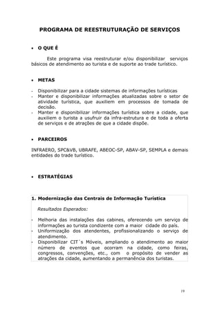 PROGRAMA DE REESTRUTURAÇÃO DE SERVIÇOS
 O QUE É
Este programa visa reestruturar e/ou disponibilizar serviços
básicos de atendimento ao turista e de suporte ao trade turístico.
 METAS
- Disponibilizar para a cidade sistemas de informações turísticas
- Manter e disponibilizar informações atualizadas sobre o setor de
atividade turística, que auxiliem em processos de tomada de
decisão.
- Manter e disponibilizar informações turística sobre a cidade, que
auxiliem o turista a usufruir da infra-estrutura e de toda a oferta
de serviços e de atrações de que a cidade dispõe.
 PARCEIROS
INFRAERO, SPC&VB, UBRAFE, ABEOC-SP, ABAV-SP, SEMPLA e demais
entidades do trade turístico.
 ESTRATÉGIAS
1. Modernização das Centrais de Informação Turística
Resultados Esperados:
- Melhoria das instalações das cabines, oferecendo um serviço de
informações ao turista condizente com a maior cidade do país.
- Uniformização dos atendentes, profissionalizando o serviço de
atendimento.
- Disponibilizar CIT´s Móveis, ampliando o atendimento ao maior
número de eventos que ocorram na cidade, como feiras,
congressos, convenções, etc., com o propósito de vender as
atrações da cidade, aumentando a permanência dos turistas.
19
 