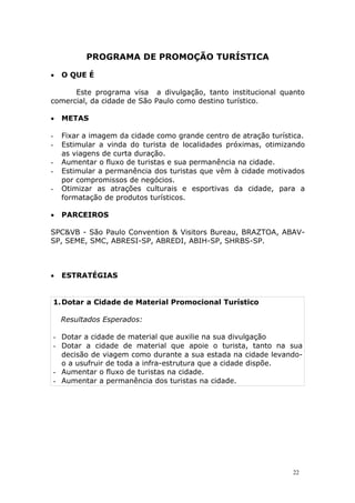 PROGRAMA DE PROMOÇÃO TURÍSTICA
 O QUE É
Este programa visa a divulgação, tanto institucional quanto
comercial, da cidade de São Paulo como destino turístico.
 METAS
- Fixar a imagem da cidade como grande centro de atração turística.
- Estimular a vinda do turista de localidades próximas, otimizando
as viagens de curta duração.
- Aumentar o fluxo de turistas e sua permanência na cidade.
- Estimular a permanência dos turistas que vêm à cidade motivados
por compromissos de negócios.
- Otimizar as atrações culturais e esportivas da cidade, para a
formatação de produtos turísticos.
 PARCEIROS
SPC&VB - São Paulo Convention & Visitors Bureau, BRAZTOA, ABAV-
SP, SEME, SMC, ABRESI-SP, ABREDI, ABIH-SP, SHRBS-SP.
 ESTRATÉGIAS
1.Dotar a Cidade de Material Promocional Turístico
Resultados Esperados:
- Dotar a cidade de material que auxilie na sua divulgação
- Dotar a cidade de material que apoie o turista, tanto na sua
decisão de viagem como durante a sua estada na cidade levando-
o a usufruir de toda a infra-estrutura que a cidade dispõe.
- Aumentar o fluxo de turistas na cidade.
- Aumentar a permanência dos turistas na cidade.
22
 