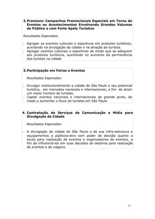 2.Promover Campanhas Promocionais Especiais em Torno de
Eventos ou Acontecimentos Envolvendo Grandes Volumes
de Público e com Forte Apelo Turístico
Resultados Esperados:
- Agregar os eventos culturais e esportivos em produtos turísticos,
auxiliando na divulgação da cidade e na atração de turistas.
- Agregar eventos culturais e esportivos de modo que se adequem
aos produtos turísticos, auxiliando no aumento da permanência
dos turistas na cidade
3.Participação em Feiras e Eventos
Resultados Esperados:
- Divulgar institucionalmente a cidade de São Paulo e seu potencial
turístico, em mercados nacionais e internacionais, a fim de atrair
um maior número de turistas.
- Captar eventos nacionais e internacionais de grande porte, de
modo a aumentar o fluxo de turistas em São Paulo.
4. Contratação de Serviços de Comunicação e Mídia para
Divulgação da Cidade
Resultados Esperados:
- A divulgação da cidade de São Paulo e de sua infra-estrutura e
equipamentos a públicos-alvo com poder de decisão quanto a
locais para realização de eventos e organizadores de eventos, a
fim de influenciá-los em suas decisões de destinos para realização
de eventos e de viagens.
23
 