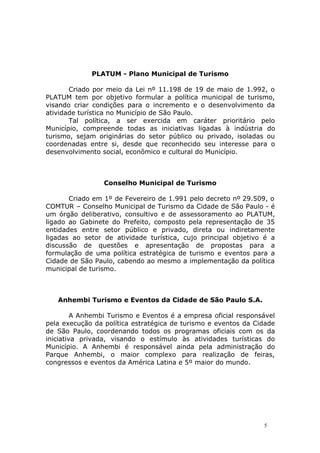 PLATUM - Plano Municipal de Turismo
Criado por meio da Lei nº 11.198 de 19 de maio de 1.992, o
PLATUM tem por objetivo formular a política municipal de turismo,
visando criar condições para o incremento e o desenvolvimento da
atividade turística no Município de São Paulo.
Tal política, a ser exercida em caráter prioritário pelo
Município, compreende todas as iniciativas ligadas à indústria do
turismo, sejam originárias do setor público ou privado, isoladas ou
coordenadas entre si, desde que reconhecido seu interesse para o
desenvolvimento social, econômico e cultural do Município.
Conselho Municipal de Turismo
Criado em 1º de Fevereiro de 1.991 pelo decreto nº 29.509, o
COMTUR – Conselho Municipal de Turismo da Cidade de São Paulo - é
um órgão deliberativo, consultivo e de assessoramento ao PLATUM,
ligado ao Gabinete do Prefeito, composto pela representação de 35
entidades entre setor público e privado, direta ou indiretamente
ligadas ao setor de atividade turística, cujo principal objetivo é a
discussão de questões e apresentação de propostas para a
formulação de uma política estratégica de turismo e eventos para a
Cidade de São Paulo, cabendo ao mesmo a implementação da política
municipal de turismo.
Anhembi Turismo e Eventos da Cidade de São Paulo S.A.
A Anhembi Turismo e Eventos é a empresa oficial responsável
pela execução da política estratégica de turismo e eventos da Cidade
de São Paulo, coordenando todos os programas oficiais com os da
iniciativa privada, visando o estímulo às atividades turísticas do
Município. A Anhembi é responsável ainda pela administração do
Parque Anhembi, o maior complexo para realização de feiras,
congressos e eventos da América Latina e 5º maior do mundo.
5
 