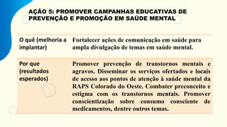 AÇÃO 5: PROMOVER CAMPANHAS EDUCATIVAS DE
PREVENÇÃO E PROMOÇÃO EM SAÚDE MENTAL
O quê (melhoria a
implantar)
Fortalecer ações de comunicação em saúde para
ampla divulgação de temas em saúde mental.
Por que
(resultados
esperados)
Promover prevenção de transtornos mentais e
agravos. Disseminar os serviços ofertados e locais
de acesso aos pontos de atenção à saúde mental da
RAPS Colorado do Oeste. Combater preconceito e
estigma com os transtornos mentais. Promover
conscientização sobre consumo consciente de
medicamentos, dentre outros temas.
 