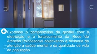 Expressa o compromisso da gestão com a
efetivação e o fortalecimento da Rede de
Atenção Psicossocial objetivando a melhoria da
atenção à saúde mental e da qualidade de vida
da população
 