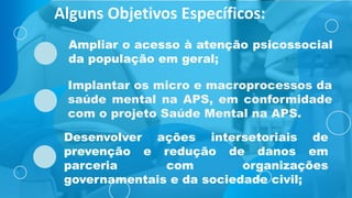 Implantar os micro e macroprocessos da
saúde mental na APS, em conformidade
com o projeto Saúde Mental na APS.
Ampliar o acesso à atenção psicossocial
da população em geral;
Alguns Objetivos Específicos:
Desenvolver ações intersetoriais de
prevenção e redução de danos em
parceria com organizações
governamentais e da sociedade civil;
 