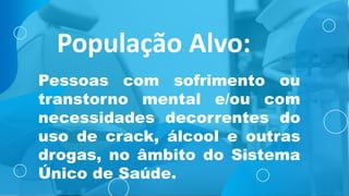 População Alvo:
Pessoas com sofrimento ou
transtorno mental e/ou com
necessidades decorrentes do
uso de crack, álcool e outras
drogas, no âmbito do Sistema
Único de Saúde.
 