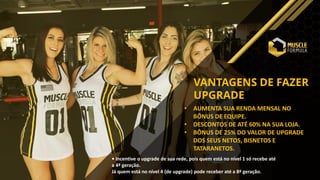 VANTAGENS DE FAZER
UPGRADE
• AUMENTA SUA RENDA MENSAL NO
BÔNUS DE EQUIPE.
• DESCONTOS DE ATÉ 60% NA SUA LOJA.
• BÔNUS DE 25% DO VALOR DE UPGRADE
DOS SEUS NETOS, BISNETOS E
TATARANETOS.
• Incentive o upgrade de sua rede, pois quem está no nível 1 só recebe até
a 4ª geração.
Já quem está no nível 4 (de upgrade) pode receber até a 8ª geração.
 