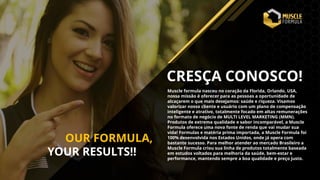 Muscle formula nasceu no coração da Florida, Orlando, USA,
nossa missão é oferecer para as pessoas a oportunidade de
alcaçarem o que mais desejamos: saúde e riqueza. Visamos
valorizar nosso cliente e usuário com um plano de compensação
inteligente e atrativo, totalmente focado em altas remunerações
no formato de negócio de MULTI LEVEL MARKETING (MMN).
Produtos de extrema qualidade e sabor incomparável, a Muscle
Formula oferece uma nova fonte de renda que vai mudar sua
vida! Formulas e matéria prima importada, a Muscle Formula foi
100% desenvolvida nos Estados Unidos, onde já opera com
bastante sucesso. Para melhor atender ao mercado Brasileiro a
Muscle Formula criou sua linha de produtos totalmente baseada
em estudos voltados para melhoria da saúde, bem-estar e
performance, mantendo sempre a boa qualidade e preço justo.
CRESÇA CONOSCO!
OUR FORMULA,
YOUR RESULTS!!
 