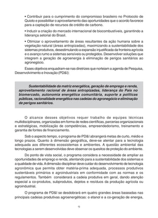 • Contribuir para o cumprimento do compromisso brasileiro no Protocolo de 
Quioto e possibilitar o aproveitamento das oportunidades que o acordo favorece 
para a captação de recursos de crédito de carbono. 
• Induzir a criação do mercado internacional de biocombustíveis, garantindo a 
liderança setorial do Brasil. 
• Otimizar o aproveitamento de áreas resultantes da ação humana sobre a 
vegetação natural (áreas antropizadas), maximizando a sustentabilidade dos 
sistemas produtivos, desestimulando a expansão injustificada da fronteira agrícola 
e o avanço rumo a sistemas sensíveis ou protegidos. Desenvolver soluções que 
integrem a geração de agroenergia à eliminação de perigos sanitários ao 
agronegócio. 
Esses objetivos enquadram-se nas diretrizes que norteiam a agenda de Pesquisa, 
9 
Desenvolvimento e Inovação (PD&I): 
Sustentabilidade da matriz energética, geração de emprego e renda, 
aproveitamento racional de áreas antropizadas, liderança do País no 
biomercado, autonomia energética comunitária, suporte a políticas 
públicas, racionalidade energética nas cadeias do agronegócio e eliminação 
de perigos sanitários. 
O alcance desses objetivos requer trabalho de equipes técnicas 
multidisciplinares, organizadas em forma de redes científicas, parcerias organizacionais 
e estratégicas, mobilização de competências, empreendedorismo, treinamento e 
garantia de fontes de financiamento. 
Sob o aspecto tempo, o programa de PD&I abrangerá metas de curto, médio e 
longo prazos. Quanto à dimensão geográfica, deve-se atentar para a tecnologia 
adequada aos diferentes ecossistemas e ambientes. A questão ambiental das 
tecnologias a serem desenvolvidas deve observar os quesitos de proteção do ambiente. 
Do ponto de vista social, o programa considera a necessidade de ampliar as 
oportunidades de emprego e renda, atentando para a sustentabilidade dos sistemas e 
a qualidade de vida. A dimensão disciplinar deve cuidar do desenvolvimento de tecnologia 
agronômica que permita obter matéria-prima adequada, processos produtivos 
sustentáveis primários e agroindustriais em conformidade com as normas e os 
regulamentos. Também considerará a cadeia produtiva em geral, dando atenção 
especial a co-produtos, subprodutos, dejetos e resíduos da produção agrícola ou 
agroindustrial. 
O programa de PD&I se desdobrará em quatro grandes áreas baseadas nas 
principais cadeias produtivas agroenergéticas: o etanol e a co-geração de energia, 
 