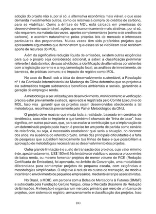 adoção do projeto não é, por si só, a alternativa econômica mais viável, e que esse 
demanda investimentos outros, como os relativos à compra de créditos de carbono, 
para se viabilizar. Como a ênfase do MDL está calcada em premissas do 
desenvolvimento sustentável, ações que economicamente mais atrativas, por si só, 
não requerem, na maioria das vezes, aportes complementares (como o de creditos de 
carbono), e acontem naturalmente pelas próprias leis de mercado e interesses 
particulares dos proponentes. Muitas vezes têm sido preferidos projetos que 
apresentem argumentos que demonstrem que esses só se viabilizam caso recebam 
aporte de recursos do MDL. 
Além da significativa redução líquida de emissões, existem outras exigências 
para que o projeto seja considerado adicional, a saber: a classificação preliminar 
referente à data do início de suas atividades; a identificação de alternativas consistentes 
com a legislação corrente e a regulamentação local; as análises de investimento, de 
barreiras, de práticas comuns; e o impacto do registro como MDL. 
No caso do Brasil, sob a ótica do desenvolvimento sustentável, a Resolução 
nº 1 da Comissão Interministerial de Mudança do Clima determina que os projetos a 
ela submetidos tragam substanciais benefícios ambientais e sociais, garantindo a 
geração de emprego e renda. 
A metodologia a ser utilizada para desenvolvimento, monitoramento e verificação 
precisa estar previamente avaliada, aprovada e registrada pelo Comitê Executivo do 
MDL. Isso visa garantir que os projetos sejam desenvolvidos obedecendo a tal 
metodologia, reconhecida previamente pelo Painel Metodológico da ONU. 
O projeto deve mostrar que muda toda a realidade, baseado em cenários de 
tendências, caso não se implante o que também é chamado de “linha de base”. Isso 
significa, em outras palavras, que, para se avaliar a contribuição que a implantação de 
um determinado projeto pode trazer, é preciso ter um ponto de partida como cenário 
de referência, ou seja, é necessário estabelecer qual seria a situação, no decorrer 
dos anos, na ausência do referido projeto. Umas das principais dificuldades é a falta 
de pesquisas que subsidiem tecnicamente tais linhas de base e que possibilitem a 
aprovação de metodologias necessárias ao desenvolvimento dos projetos. 
Outra grande limitação é o custo de transação dos projetos, cujo valor mínimo 
é de, aproximadamente, US$ 150 mil. Na tentativa de viabilizar o acesso a proponentes 
de baixa renda, ou mesmo fomentar projetos de menor volume de RCE (Redução 
Certificada de Emissões), foi aprovada, no âmbito da Convenção, uma modalidade 
diferenciada para contemplar projetos de pequena escala, com exigências e 
metodologias simplificadas. O objetivo é reduzir os custos de transação, de modo a 
incentivar o envolvimento de pequenos empresários, mediante arranjos associativistas. 
No Brasil, o MDIC, em parceria com a Bolsa de Mercadoria & Futuros (BM&F) 
e subsidiado pela Fundação Getúlio Vargas, criou o Mercado Brasileiro de Redução 
de Emissões. A intenção é organizar um mercado primário por meio de um banco de 
projetos, com sistema de registro, armazenamento e classificação dos projetos. Isso 
100 
 