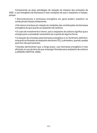 Comparando as duas estratégias de redução do impacto das emissões de 
GEE, o uso energético da biomassa é mais vantajoso do que o seqüestro e fixação, 
porque: 
• Biocombustíveis e biomassa energética em geral podem substituir os 
combustíveis fósseis diretamente. 
• Há menos incerteza em relação às medições das contribuições da biomassa 
energética do que quanto ao seqüestro de carbono. 
• O custo de investimento é menor, pois o seqüestro de carbono significa que a 
energia para a sociedade necessitará ser suprida de alguma forma. 
• A redução de emissões pela biomassa energética é um fenômeno definitivo, 
enquanto as florestas de seqüestro devolvem CO2 à atmosfera, quando usadas 
para fins não-permanentes. 
• Estudos demonstram que, a longo prazo, usar biomassa energética é mais 
eficiente no uso da terra do que empregar florestas para seqüestro de carbono 
(LARSON; KARTHA, 2000). 
103 
 