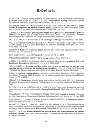 Referências 
ANDREAE, M. O. Biomass burning: its history, use, and distribution and its impacts on the environmental 
quality and global change. In: LEVINE, J. S. (Ed.). Global biomass burning: atmospheric, climatic, 
and biosphere implications. Cambridge, MA: MIT Press, 1991. p. 3-21. 
ASSOCIAÇÃO BRASILEIRA DA INDÚSTRIA DE MADEIRA PROCESSADA MECANICAMENTE. O setor 
florestal e o segmento de madeira sólida no Brasil. Disponível em: <http://www.abimci.com.br/ 
port/06Docs/0601DocCNI0503/0601FrameSet.html>. Acesso em: jun. 2003. 
COELHO S. T. Mecanismos para implementação da co-geração de eletricidade a partir de 
biomassa: um modelo para o Estado de São Paulo. 1999. 278 f. Tese (Doutorado) - Programa 
Interunidades de Pós-Graduação em Energia, Universidade de São Paulo, São Paulo. 
HALL. D. O.; RAO, K. K. Photosyntesis. 6. ed. Cambridge: Cambridge University Press, 1999. 214 p. 
HALL, D. O.; ROSILLO-CALLE, F.; WILLIAMS, R. H.; WOODS, J. Biomass for energy: supply prospects. 
In: JOHANSSON, B. J. et al. (Ed.) Renewables for fuels and electricity. Washington, DC : Island 
Press, 1993. chapter.14. 
HOLANDA, A. Biodiesel e inclusão social. Brasília, DF: Câmara dos Deputados, 2004. 189 p. 
(Cadernos de Altos Estudos, 1). 
IBGE. Disponível em: <www.cidra/ibge.gov.br>. Acesso em: 13 jun. 2003. 
INTERNATIONAL ENERGY AGENCY. World energy outlook. Paris, 2004. 500 p. 
LARSON, E. D.; KARTHA, S. Expanding roles for modernized biomass energy. Journal Energy for 
Sustainable Development, [Bangalore] v, 4, n. 3, p. 15-25, 2000. 
LUCAS JUNIOR, J. Algumas considerações sobre o uso do estrume de suínos como 
substrato para três sistemas de biodigestores anaeróbios. 1994. 113 f. Tese (Livre-Docência) 
- Faculdade de Ciências Agrárias e Veterinárias, Universidade Estadual Paulista, Jaboticabal. 
MUSSA, M. A global growth rebound: how strong for how long? Washington, DC : Institute for 
International Economics, 2003. Disponível em: <www.iie.com/publications/papers/mussa0903.pdf>. 
Acesso em: 13 jun.2005. 
ODDONE, D. C. Co-geração: uma alternativa para produção de eletricidade. 2001. 82 f. Dissertação 
(Mestrado) - Programa Interunidades de Pós-Graduação em Energia, Universidade de São Paulo, São 
Paulo. 
OLIVEIRA, P. A. V. de; HIGARASHI, M. M.; NUNES, M. L. A. Efeito estufa: emissão de gases, na 
suinocultura, que provocam o efeito estufa. Suinocultura Industrial, São Paulo, v. 25, n. 7, p.16-20, 
2003. 
ORGANIZATION OF THE PETROLEUM EXPORTING COUNTRIES. Statistical Bulletin . Disponível 
em:<http://www.opec.org/library/Annual Statistical Bulletin/asb2003.htm>. Acesso em: 15 maio 2005. 
ROSILLO-CALLE, F. Overview of biomass energy. In: LANDOLF-BORNSTEIN. Handbook. Springer- 
Verlag: Biomass Energy, 2001. v. 3. chapter 5. 
SANCHEZ, E.; BORJA, R.; TRAVIESO, L.; MARTIN, A.; COLMENAREJO, M. F. Effect of organic loading 
rate on the stability, operational parameters and performance of a secondary upflow anaerobic sludge 
bed reactor treating piggery waste. Bioresource Technology, Oxford, n. 96, p. 335-344, 2005. 
SANTOS, T. M. B. dos. Balanço energético e adequação do uso de biodigestores em galpões 
de frangos de corte. 2001. 179 f. Tese (Doutorado) - Faculdade de Ciências Agrárias e Veterinárias 
da UNESP, Jaboticabal. 
105 
 