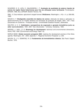SCHERER, E. E.; AITA, C.; BALDISSERA, I. T. Avaliação da qualidade do esterco líquido de 
suínos da região Oeste Catarinense para fins de utilização como fertilizante. Florianópolis: 
EPAGRI, 1996, 46 p. (EPAGRI. Boletim Técnico, 79). 
SMIL, V. Crop residues: agriculture’s largest harvest. BioScience, Washington, v. 49, n. 4, p. 299-308, 
1999. 
SOUZA C. F. Biodigestão anaeróbia de dejetos de suínos: obtenção de dados e aplicação no 
desenvolvimento de um modelo dinâmico de simulação da produção de biogás. 2001. 140 f. Tese 
(Doutorado em Zootecnia - Produção Animal) - Universidade Estadual Paulista, Jaboticabal. 
WALTER, A. C. S. Viabilidade e perspectivas da cogeração e geração termelétrica junto ao 
setor sucro-alcooleiro. 1994. 283f. Tese (Doutorado) - Unicamp, Campinas, 1994. 
WOODS, J.; HALL, D. O. Bioenergy for development: technical and environmental dimensions. 
Rome: FAO ,1994. (Environment and Energy. Paper 13). 
WORLD BANK. Global economic prospects 2004: realizing the development promise of the Doha 
agenda. Washington, DC : 2003, Appendix 1. “Regional Economic Prospects,” p. 239. 
WYLEN, G. J. V.; SONNTAG, R. E. Fundamentos da termodinâmica clássica. São Paulo: Edgard 
Blucher, 1976. 
106 
 