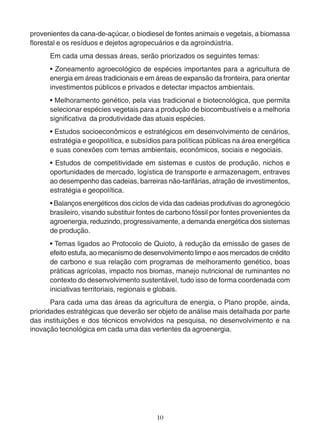 provenientes da cana-de-açúcar, o biodiesel de fontes animais e vegetais, a biomassa 
florestal e os resíduos e dejetos agropecuários e da agroindústria. 
Em cada uma dessas áreas, serão priorizados os seguintes temas: 
• Zoneamento agroecológico de espécies importantes para a agricultura de 
energia em áreas tradicionais e em áreas de expansão da fronteira, para orientar 
investimentos públicos e privados e detectar impactos ambientais. 
• Melhoramento genético, pela vias tradicional e biotecnológica, que permita 
selecionar espécies vegetais para a produção de biocombustíveis e a melhoria 
significativa da produtividade das atuais espécies. 
• Estudos socioeconômicos e estratégicos em desenvolvimento de cenários, 
estratégia e geopolítica, e subsídios para políticas públicas na área energética 
e suas conexões com temas ambientais, econômicos, sociais e negociais. 
• Estudos de competitividade em sistemas e custos de produção, nichos e 
oportunidades de mercado, logística de transporte e armazenagem, entraves 
ao desempenho das cadeias, barreiras não-tarifárias, atração de investimentos, 
estratégia e geopolítica. 
• Balanços energéticos dos ciclos de vida das cadeias produtivas do agronegócio 
brasileiro, visando substituir fontes de carbono fóssil por fontes provenientes da 
agroenergia, reduzindo, progressivamente, a demanda energética dos sistemas 
de produção. 
• Temas ligados ao Protocolo de Quioto, à redução da emissão de gases de 
efeito estufa, ao mecanismo de desenvolvimento limpo e aos mercados de crédito 
de carbono e sua relação com programas de melhoramento genético, boas 
práticas agrícolas, impacto nos biomas, manejo nutricional de ruminantes no 
contexto do desenvolvimento sustentável, tudo isso de forma coordenada com 
iniciativas territoriais, regionais e globais. 
Para cada uma das áreas da agricultura de energia, o Plano propõe, ainda, 
prioridades estratégicas que deverão ser objeto de análise mais detalhada por parte 
das instituições e dos técnicos envolvidos na pesquisa, no desenvolvimento e na 
inovação tecnológica em cada uma das vertentes da agroenergia. 
10 
 