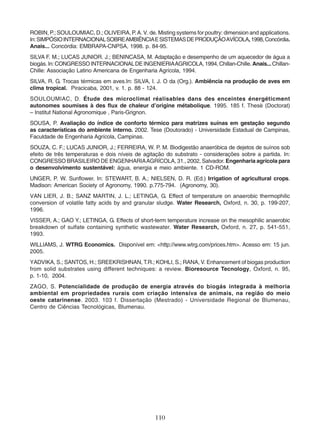 ROBIN, P.; SOULOUMIAC, D.; OLIVEIRA, P. A. V. de. Misting systems for poultry: dimension and applications. 
In: SIMPÓSIO INTERNACIONAL SOBRE AMBIÊNCIA E SISTEMAS DE PRODUÇÃO AVÍCOLA, 1998, Concórdia. 
Anais... Concórdia: EMBRAPA-CNPSA, 1998. p. 84-95. 
SILVA F. M.; LUCAS JUNIOR. J.; BENINCASA, M. Adaptação e desempenho de um aquecedor de água a 
biogás. In: CONGRESSO INTERNACIONAL DE INGENIERIA AGRICOLA, 1994, Chillan-Chille. Anais... Chillan- 
Chille: Associação Latino Americana de Engenharia Agrícola, 1994. 
SILVA, R. G. Trocas térmicas em aves.In: SILVA, I. J. O da (Org.). Ambiência na produção de aves em 
clima tropical. Piracicaba, 2001, v. 1. p. 88 - 124. 
SOULOUMIAC, D. Étude des microclimat réalisables dans des enceintes énergéticment 
autonomes soumises à des flux de chaleur d’origine métabolique. 1995. 185 f. Thesè (Doctorat) 
– Institut National Agronomique , Paris-Grignon. 
SOUSA, P. Avaliação do índice de conforto térmico para matrizes suínas em gestação segundo 
as características do ambiente interno. 2002. Tese (Doutorado) - Universidade Estadual de Campinas, 
Faculdade de Engenharia Agrícola, Campinas. 
SOUZA, C. F.; LUCAS JUNIOR, J.; FERREIRA, W. P. M. Biodigestão anaeróbica de dejetos de suínos sob 
efeito de três temperaturas e dois níveis de agitação do substrato - considerações sobre a partida. In: 
CONGRESSO BRASILEIRO DE ENGENHARIA AGRÍCOLA, 31., 2002, Salvador. Engenharia agrícola para 
o desenvolvimento sustentável: água, energia e meio ambiente. 1 CD-ROM. 
UNGER, P. W. Sunflower. In: STEWART, B. A.; NIELSEN, D. R. (Ed.) Irrigation of agricultural crops. 
Madison: American Society of Agronomy, 1990. p.775-794. (Agronomy, 30). 
VAN LIER, J. B.; SANZ MARTIN, J. L.; LETINGA, G. Effect of temperature on anaerobic thermophilic 
conversion of volatile fatty acids by and granular sludge. Water Research, Oxford, n. 30, p. 199-207, 
1996. 
VISSER, A.; GAO Y.; LETINGA, G. Effects of short-term temperature increase on the mesophilic anaerobic 
breakdown of sulfate containing synthetic wastewater. Water Research, Oxford, n. 27, p. 541-551, 
1993. 
WILLIAMS, J. WTRG Economics. Disponível em: <http://www.wtrg.com/prices.htm>. Acesso em: 15 jun. 
2005. 
YADVIKA, S.; SANTOS, H.; SREEKRISHNAN, T.R.; KOHLI, S.; RANA, V. Enhancement of biogas production 
from solid substrates using different techniques: a review. Bioresource Tecnology, Oxford, n. 95, 
p. 1-10, 2004. 
ZAGO, S. Potencialidade de produção de energia através do biogás integrada à melhoria 
ambiental em propriedades rurais com criação intensiva de animais, na região do meio 
oeste catarinense. 2003. 103 f. Dissertação (Mestrado) - Universidade Regional de Blumenau, 
Centro de Ciências Tecnológicas, Blumenau. 
110 
 