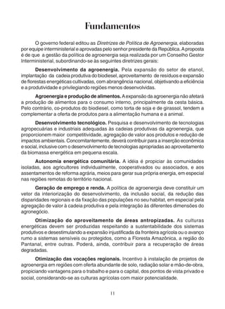 Fundamentos 
O governo federal editou as Diretrizes de Política de Agroenergia, elaboradas 
por equipe interministerial e aprovadas pelo senhor presidente da República. A proposta 
é de que a gestão da política de agroenergia seja realizada por um Conselho Gestor 
Interministerial, subordinando-se às seguintes diretrizes gerais: 
Desenvolvimento da agroenergia. Pela expansão do setor de etanol, 
implantação da cadeia produtiva do biodiesel, aproveitamento de resíduos e expansão 
de florestas energéticas cultivadas, com abrangência nacional, objetivando a eficiência 
e a produtividade e privilegiando regiões menos desenvolvidas. 
Agroenergia e produção de alimentos. A expansão da agroenergia não afetará 
a produção de alimentos para o consumo interno, principalmente da cesta básica. 
Pelo contrário, co-produtos do biodiesel, como torta de soja e de girassol, tendem a 
complementar a oferta de produtos para a alimentação humana e a animal. 
Desenvolvimento tecnológico. Pesquisa e desenvolvimento de tecnologias 
agropecuárias e industriais adequadas às cadeias produtivas da agroenergia, que 
proporcionem maior competitividade, agregação de valor aos produtos e redução de 
impactos ambientais. Concomitantemente, deverá contribuir para a inserção econômica 
e social, inclusive com o desenvolvimento de tecnologias apropriadas ao aproveitamento 
da biomassa energética em pequena escala. 
Autonomia energética comunitária. A idéia é propiciar às comunidades 
isoladas, aos agricultores individualmente, cooperativados ou associados, e aos 
assentamentos de reforma agrária, meios para gerar sua própria energia, em especial 
nas regiões remotas do território nacional. 
Geração de emprego e renda. A política de agroenergia deve constituir um 
vetor da interiorização do desenvolvimento, da inclusão social, da redução das 
disparidades regionais e da fixação das populações no seu habitat, em especial pela 
agregação de valor à cadeia produtiva e pela integração às diferentes dimensões do 
agronegócio. 
Otimização do aproveitamento de áreas antropizadas. As culturas 
energéticas devem ser produzidas respeitando a sustentabilidade dos sistemas 
produtivos e desestimulando a expansão injustificada da fronteira agrícola ou o avanço 
rumo a sistemas sensíveis ou protegidos, como a Floresta Amazônica, a região do 
Pantanal, entre outras. Poderá, ainda, contribuir para a recuperação de áreas 
degradadas. 
Otimização das vocações regionais. Incentivo à instalação de projetos de 
agroenergia em regiões com oferta abundante de solo, radiação solar e mão-de-obra, 
propiciando vantagens para o trabalho e para o capital, dos pontos de vista privado e 
social, considerando-se as culturas agrícolas com maior potencialidade. 
11 
 