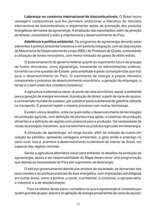 Liderança no comércio internacional de biocombustíveis. O Brasil reúne 
vantagens comparativas que lhe permitem ambicionar a liderança do mercado 
internacional de biocombustíveis e implementar ações de promoção dos produtos 
energéticos derivados da agroenergia. A ampliação das exportações, além da geração 
de divisas, consolidará o setor e impulsionará o desenvolvimento do País. 
Aderência à política ambiental. Os programas de agroenergia deverão estar 
aderentes à política ambiental brasileira e em perfeita integração com as disposições 
do Mecanismo de Desenvolvimento Limpo (MDL) do Protocolo de Quioto, aumentando 
a utilização de fontes renováveis, com menor emissão de gases de efeito estufa. 
O posicionamento do governo federal quanto ao suprimento futuro de energia 
de fontes renováveis, como agroenergia, transcende as administrações públicas, 
tornando-se uma questão de Estado, pela amplitude e pelas conseqüências que traz 
para o desenvolvimento do País. O suprimento de energia a preços elevados 
compromete o processo de desenvolvimento econômico, a geração de empregos, a 
renda e o bem-estar dos cidadãos brasileiros. 
A agricultura é alternativa viável, do ponto de vista econômico, social e ambiental 
para a geração de energia renovável. A produção de álcool, a partir de cana-de-açúcar, 
é um exemplo mundial de sucesso, por substituir parte substancial de gasolina utilizada 
no transporte. É possível repetir o mesmo processo com outras biomassas. 
Existem vários desafios, entre os quais estão o desenvolvimento de tecnologias 
de produção agrícola, com definição de plantas mais aptas, e sistemas de produção 
eficientes e a definição de regiões com potencial para a produção. Há necessidade de 
novas tecnologias industriais, que transformem os produtos agrícolas em bioenergia. 
A produção de agroenergia, em larga escala, além da redução de custos em 
relação ao petróleo, apresenta vantagens ambientais, e gera renda e emprego no 
setor rural. Isso é, promove o desenvolvimento sustentável do interior do Brasil, em 
especial das regiões remotas. 
Sendo a agricultura alternativa viável para enfrentar os desafios da produção da 
agroenergia, passa a ser responsabilidade do Mapa desenvolver uma programação 
que atenda às necessidade do País por suprimento de bioenergia. 
O esforço governamental atende aos anseios da sociedade, às demandas dos 
seus clientes e às políticas públicas da área energética, com implicações estratégicas 
em outras áreas, como a política, a social, a ambiental, a comercial, a agropecuária, 
a industrial e a de abastecimento. 
Para os efeitos desse plano, considera-se que a agroenergia é composta por 
quatro grandes grupos: etanol e co-geração de energia provenientes da cana-de-açúcar; 
12 
 