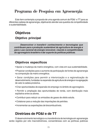 Programa de Pesquisa em Agroenergia 
Este item contempla a proposta de uma agenda comum de PD&I e TT para as 
diferentes cadeias de agroenergia, objetivando atender aos quesitos de competitividade 
e sustentabilidade. 
Desenvolver e transferir conhecimento e tecnologias que 
contribuam para a produção sustentável da agricultura de energia e 
para o uso racional da energia renovável, visando à competitividade 
do agronegócio brasileiro e dar suporte às políticas públicas. 
15 
Objetivos 
Objetivo principal 
Objetivos específicos 
• Apoiar a mudança da matriz energética, com vista em sua sustentabilidade. 
• Propiciar condições para o aumento da participação de fontes de agroenergia 
na composição da matriz energética. 
• Gerar condições para permitir a interiorização e a regionalização do 
desenvolvimento, fundadas na expansão da agricultura de energia e na agregação 
de valor à cadeia produtiva. 
• Criar oportunidades de expansão do emprego no âmbito do agronegócio. 
• Permitir a ampliação das oportunidades de renda, com distribuição mais 
eqüitativa entre os atores. 
• Contribuir para reduzir as emissões de gases de efeito estufa. 
• Colaborar para a redução das importações de petróleo. 
• Incrementar as exportações de biocombustíveis. 
Diretrizes de PD&I e de TT 
O desenvolvimento tecnológico e a transferência de tecnologia em agroenergia 
serão regidos por oito macrodiretrizes, consentâneas com as políticas públicas 
 