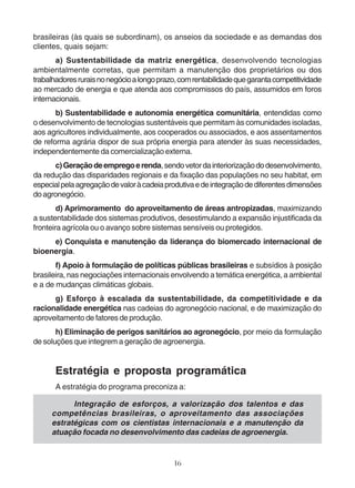 brasileiras (às quais se subordinam), os anseios da sociedade e as demandas dos 
clientes, quais sejam: 
a) Sustentabilidade da matriz energética, desenvolvendo tecnologias 
ambientalmente corretas, que permitam a manutenção dos proprietários ou dos 
trabalhadores rurais no negócio a longo prazo, com rentabilidade que garanta competitividade 
ao mercado de energia e que atenda aos compromissos do país, assumidos em foros 
internacionais. 
b) Sustentabilidade e autonomia energética comunitária, entendidas como 
o desenvolvimento de tecnologias sustentáveis que permitam às comunidades isoladas, 
aos agricultores individualmente, aos cooperados ou associados, e aos assentamentos 
de reforma agrária dispor de sua própria energia para atender às suas necessidades, 
independentemente da comercialização externa. 
c) Geração de emprego e renda, sendo vetor da interiorização do desenvolvimento, 
da redução das disparidades regionais e da fixação das populações no seu habitat, em 
especial pela agregação de valor à cadeia produtiva e de integração de diferentes dimensões 
do agronegócio. 
d) Aprimoramento do aproveitamento de áreas antropizadas, maximizando 
a sustentabilidade dos sistemas produtivos, desestimulando a expansão injustificada da 
fronteira agrícola ou o avanço sobre sistemas sensíveis ou protegidos. 
e) Conquista e manutenção da liderança do biomercado internacional de 
16 
bioenergia. 
f) Apoio à formulação de políticas públicas brasileiras e subsídios à posição 
brasileira, nas negociações internacionais envolvendo a temática energética, a ambiental 
e a de mudanças climáticas globais. 
g) Esforço à escalada da sustentabilidade, da competitividade e da 
racionalidade energética nas cadeias do agronegócio nacional, e de maximização do 
aproveitamento de fatores de produção. 
h) Eliminação de perigos sanitários ao agronegócio, por meio da formulação 
de soluções que integrem a geração de agroenergia. 
Estratégia e proposta programática 
A estratégia do programa preconiza a: 
Integração de esforços, a valorização dos talentos e das 
competências brasileiras, o aproveitamento das associações 
estratégicas com os cientistas internacionais e a manutenção da 
atuação focada no desenvolvimento das cadeias de agroenergia. 
 