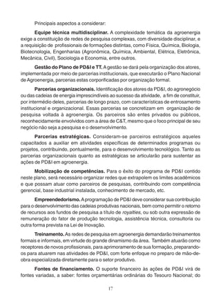 Principais aspectos a considerar: 
Equipe técnica multidisciplinar. A complexidade temática da agroenergia 
exige a constituição de redes de pesquisa complexas, com diversidade disciplinar, e 
a requisição de profissionais de formações distintas, como Física, Química, Biologia, 
Biotecnologia, Engenharias (Agronômica, Química, Ambiental, Elétrica, Eletrônica, 
Mecânica, Civil), Sociologia e Economia, entre outros. 
Gestão do Plano de PD&I e TT. A gestão se dará pela organização dos atores, 
implementada por meio de parcerias institucionais, que executarão o Plano Nacional 
de Agroenergia, parcerias estas corporificadas por organização formal. 
Parcerias organizacionais. Identificação dos atores da PD&I, do agronegócio 
ou das cadeias de energia imprescindíveis ao sucesso da atividade, a fim de constituir, 
por intermédio deles, parcerias de longo prazo, com características de entrosamento 
institucional e organizacional. Essas parcerias se concretizam em organização de 
pesquisa voltada à agroenergia. Os parceiros são entes privados ou públicos, 
reconhecidamente envolvidos com a área de C&T, mesmo que o foco principal de seu 
negócio não seja a pesquisa e o desenvolvimento. 
Parcerias estratégicas. Consideram-se parceiros estratégicos aqueles 
capacitados a auxiliar em atividades específicas de determinados programas ou 
projetos, contribuindo, pontualmente, para o desenvolvimento tecnológico. Tanto as 
parcerias organizacionais quanto as estratégicas se articularão para sustentar as 
ações de PD&I em agroenergia. 
Mobilização de competências. Para o êxito do programa de PD&I contido 
neste plano, será necessário organizar redes que extrapolem os limites acadêmicos 
e que possam atuar como parceiros de pesquisas, contribuindo com competência 
gerencial, base industrial instalada, conhecimento de mercado, etc. 
Empreendedorismo. A programação de PD&I deve considerar sua contribuição 
para o desenvolvimento das cadeias produtivas nacionais, bem como permitir o retorno 
de recursos aos fundos de pesquisa a título de royalties, ou sob outra expressão de 
remuneração do fator de produção tecnologia, assistência técnica, consultoria ou 
outra forma prevista na Lei de Inovação. 
Treinamento. As redes de pesquisa em agroenergia demandarão treinamentos 
formais e informais, em virtude do grande dinamismo da área. Também atuarão como 
receptores de novos profissionais, para aprimoramento de sua formação, preparando-os 
para atuarem nas atividades de PD&I, com forte enfoque no preparo de mão-de-obra 
especializada diretamente para o setor produtivo. 
Fontes de financiamento. O suporte financeiro às ações de PD&I virá de 
fontes variadas, a saber: fontes orçamentárias ordinárias do Tesouro Nacional; do 
17 
 
