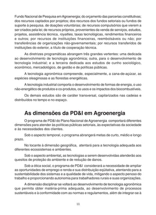 Fundo Nacional de Pesquisa em Agroenergia; do orçamento das parcerias constitutivas; 
dos recursos captados por projetos; dos recursos dos fundos setoriais ou fundos de 
suporte à pesquisa. de doações voluntárias; de recursos compulsórios que vierem a 
ser criados pela lei; de recursos próprios, provenientes da venda de serviços, estudos, 
projetos, assistência técnica, royalties, taxas tecnológicas, rendimentos financeiros 
e outros; por recursos de instituições financeiras, reembolsáveis ou não; por 
transferências de organizações não-governamentais; por recursos transferidos de 
instituições do exterior, a título de cooperação técnica. 
As diretrizes programáticas abrangem três grandes vertentes: uma dedicada 
ao desenvolvimento de tecnologia agronômica; outra, para o desenvolvimento de 
tecnologia industrial; e a terceira dedicada aos estudos de cunho sociológico, 
econômico, mercadológico, de gestão e de políticas públicas. 
A tecnologia agronômica compreende, especialmente, a cana-de-açúcar, as 
espécies oleaginosas e as florestas energéticas. 
A tecnologia industrial comporta o desenvolvimento de formas de energia, o uso 
não-energético de produtos e co-produtos, os usos e os impactos dos biocombustíveis. 
Os demais estudos são de caráter transversal, capilarizados nas cadeias e 
18 
distribuídos no tempo e no espaço. 
As dimensões da PD&I em Agroenergia 
O programa de PD&I do Plano Nacional de Agroenergia comportará diferentes 
dimensões para atender às políticas públicas setoriais, às expectativas da sociedade 
e às necessidades dos clientes. 
Sob o aspecto temporal, o programa abrangerá metas de curto, médio e longo 
prazo. 
No tocante à dimensão geográfica, atentará para a tecnologia adequada aos 
diferentes ecossistemas e ambientes. 
Sob o aspecto ambiental, as tecnologias a serem desenvolvidas atenderão aos 
quesitos de proteção do ambiente e de redução de danos. 
Sob a ótica social, o programa de PD&I considerará a necessidade de ampliar 
as oportunidades de emprego e renda e sua distribuição eqüitativa, atentando para a 
sustentabilidade dos sistemas e a qualidade de vida, mitigando o aspecto penoso do 
trabalho e proporcionando autonomia para trabalhadores rurais e suas organizações. 
A dimensão disciplinar se voltará ao desenvolvimento de tecnologia agronômica 
que permita obter matéria-prima adequada, ao desenvolvimento de processos 
sustentáveis e à conformidade com as normas e regulamentos, além de integrar-se à 
 