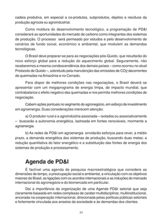 cadeia produtiva, em especial a co-produtos, subprodutos, dejetos e resíduos da 
produção agrícola ou agroindustrial. 
Como moldura do desenvolvimento tecnológico, a programação de PD&I 
considerará as oportunidades do mercado de carbono como integrantes dos sistemas 
de produção. O processo será permeado por estudos e pelo desenvolvimento de 
cenários de fundo social, econômico e ambiental, que modulem as demandas 
tecnológicas. 
O Brasil deve preparar-se para as negociações pós-Quioto, que resultarão do 
novo esforço global para a redução do aquecimento global. Seguramente, não 
receberemos a mesma condescendência dos demais países – como ocorreu no atual 
Protocolo de Quioto –, sobretudo pela manutenção das emissões de CO2 decorrentes 
de queimadas na Amazônia e no Cerrado. 
Para dispor de melhores condições nas negociações, o Brasil deverá se 
apresentar com um megaprograma de energia limpa, de impacto mundial, que 
contrabalance o efeito negativo das queimadas e nos permita melhores condições de 
negociação. 
Cabem ações pontuais no segmento do agronegócio, em esforço de investimento 
em agroenergia. Duas considerações merecem atenção: 
a) O produtor rural e a agroindústria associada – isolados ou associativamente 
– buscarão a autonomia energética, lastreada em fontes renováveis, mormente a 
agroenergia. 
b) As redes de PD&I em agroenergia envidarão esforços para rever, a médio 
prazo, a demanda energética dos sistemas de produção, buscando duas metas: a 
redução quantitativa do fator energético e a substituição das fontes de energia dos 
sistemas de produção e processamento. 
Agenda de PD&I 
É factível uma agenda de pesquisa macroestratégica que considere as 
dimensões de tempo, a preocupação social e ambiental, a vinculação com os objetivos 
maiores do Brasil, as ligações com os acordos internacionais e as induções do mercado 
internacional do agronegócio e do biomercado em particular. 
Daí a importância da organização de uma Agenda PD&I setorial que seja 
claramente baseada em redes complexas de caráter multidisciplinar, multiinstitucional, 
ancorada na cooperação internacional, direcionada pelas políticas públicas setoriais 
e fortemente vinculada aos anseios da sociedade e às demandas dos clientes. 
19 
 