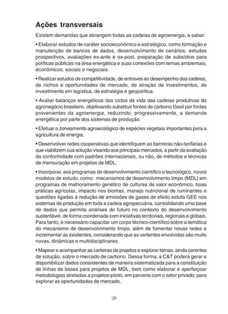 Ações transversais 
Existem demandas que abrangem todas as cadeias de agroenergia, a saber: 
• Elaborar estudos de caráter socioeconômico e estratégico, como formação e 
manutenção de bancos de dados, desenvolvimento de cenários, estudos 
prospectivos, avaliações ex-ante e ex-post, preparação de subsídios para 
políticas públicas na área energética e suas conexões com temas ambientais, 
econômicos, sociais e negociais. 
• Realizar estudos de competitividade, de entraves ao desempenho das cadeias, 
de nichos e oportunidades de mercado, de atração de investimentos, de 
investimento em logística, de estratégia e geopolítica. 
• Avaliar balanços energéticos dos ciclos de vida das cadeias produtivas do 
agronegócio brasileiro, objetivando substituir fontes de carbono fóssil por fontes 
provenientes da agroenergia, reduzindo, progressivamente, a demanda 
energética por parte dos sistemas de produção. 
• Efetuar o zoneamento agroecológico de espécies vegetais importantes para a 
agricultura de energia. 
• Desenvolver redes cooperativas que identifiquem as barreiras não-tarifárias e 
que viabilizem sua solução visando aos principais mercados, a partir da avaliação 
da conformidade com padrões internacionais, ou não, de métodos e técnicas 
de mensuração em projetos de MDL. 
• Incorporar, aos programas de desenvolvimento científico e tecnológico, novos 
modelos de estudo, como: mecanismos de desenvolvimento limpo (MDL) em 
programas de melhoramento genético de culturas de valor econômico, boas 
práticas agrícolas, impacto nos biomas, manejo nutricional de ruminantes e 
questões ligadas à redução de emissões de gases de efeito estufa GEE nos 
sistemas de produção em toda a cadeia agropecuária, consolidando uma base 
de dados que permita análises do futuro no contexto do desenvolvimento 
sustentável, de forma coordenada com iniciativas territoriais, regionais e globais. 
Para tanto, é necessário capacitar um corpo técnico-científico sobre a temática 
do mecanismo de desenvolvimento limpo, além de fomentar novas redes e 
incrementar as existentes, considerando que as vertentes envolvidas são muito 
novas, dinâmicas e multidisciplinares. 
• Mapear e acompanhar as carteiras de projetos e explorar temas, ainda carentes 
de solução, sobre o mercado de carbono. Dessa forma, a C&T poderá gerar e 
disponibilizar dados consistentes de maneira sistematizada para a constituição 
de linhas de bases para projetos de MDL, bem como elaborar e aperfeiçoar 
metodologias atreladas a projetos-piloto, em parceria com o setor privado, para 
explorar as oportunidades de mercado. 
20 
 