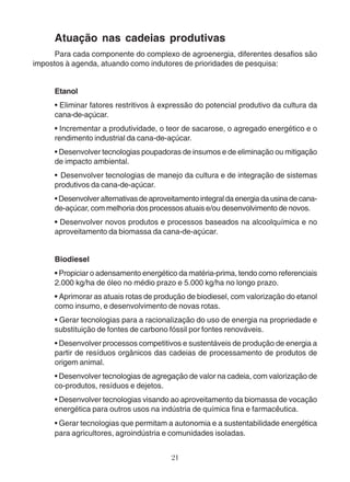 Atuação nas cadeias produtivas 
Para cada componente do complexo de agroenergia, diferentes desafios são 
impostos à agenda, atuando como indutores de prioridades de pesquisa: 
Etanol 
• Eliminar fatores restritivos à expressão do potencial produtivo da cultura da 
cana-de-açúcar. 
• Incrementar a produtividade, o teor de sacarose, o agregado energético e o 
rendimento industrial da cana-de-açúcar. 
• Desenvolver tecnologias poupadoras de insumos e de eliminação ou mitigação 
de impacto ambiental. 
• Desenvolver tecnologias de manejo da cultura e de integração de sistemas 
produtivos da cana-de-açúcar. 
• Desenvolver alternativas de aproveitamento integral da energia da usina de cana-de- 
açúcar, com melhoria dos processos atuais e/ou desenvolvimento de novos. 
• Desenvolver novos produtos e processos baseados na alcoolquímica e no 
aproveitamento da biomassa da cana-de-açúcar. 
Biodiesel 
• Propiciar o adensamento energético da matéria-prima, tendo como referenciais 
2.000 kg/ha de óleo no médio prazo e 5.000 kg/ha no longo prazo. 
• Aprimorar as atuais rotas de produção de biodiesel, com valorização do etanol 
como insumo, e desenvolvimento de novas rotas. 
• Gerar tecnologias para a racionalização do uso de energia na propriedade e 
substituição de fontes de carbono fóssil por fontes renováveis. 
• Desenvolver processos competitivos e sustentáveis de produção de energia a 
partir de resíduos orgânicos das cadeias de processamento de produtos de 
origem animal. 
• Desenvolver tecnologias de agregação de valor na cadeia, com valorização de 
co-produtos, resíduos e dejetos. 
• Desenvolver tecnologias visando ao aproveitamento da biomassa de vocação 
energética para outros usos na indústria de química fina e farmacêutica. 
• Gerar tecnologias que permitam a autonomia e a sustentabilidade energética 
para agricultores, agroindústria e comunidades isoladas. 
21 
 
