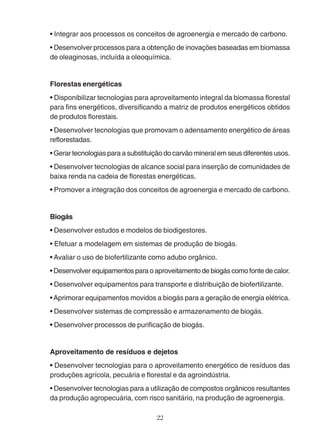 • Integrar aos processos os conceitos de agroenergia e mercado de carbono. 
• Desenvolver processos para a obtenção de inovações baseadas em biomassa 
de oleaginosas, incluída a oleoquímica. 
Florestas energéticas 
• Disponibilizar tecnologias para aproveitamento integral da biomassa florestal 
para fins energéticos, diversificando a matriz de produtos energéticos obtidos 
de produtos florestais. 
• Desenvolver tecnologias que promovam o adensamento energético de áreas 
reflorestadas. 
• Gerar tecnologias para a substituição do carvão mineral em seus diferentes usos. 
• Desenvolver tecnologias de alcance social para inserção de comunidades de 
baixa renda na cadeia de florestas energéticas. 
• Promover a integração dos conceitos de agroenergia e mercado de carbono. 
Biogás 
• Desenvolver estudos e modelos de biodigestores. 
• Efetuar a modelagem em sistemas de produção de biogás. 
• Avaliar o uso de biofertilizante como adubo orgânico. 
• Desenvolver equipamentos para o aproveitamento de biogás como fonte de calor. 
• Desenvolver equipamentos para transporte e distribuição de biofertilizante. 
• Aprimorar equipamentos movidos a biogás para a geração de energia elétrica. 
• Desenvolver sistemas de compressão e armazenamento de biogás. 
• Desenvolver processos de purificação de biogás. 
Aproveitamento de resíduos e dejetos 
• Desenvolver tecnologias para o aproveitamento energético de resíduos das 
produções agrícola, pecuária e florestal e da agroindústria. 
• Desenvolver tecnologias para a utilização de compostos orgânicos resultantes 
da produção agropecuária, com risco sanitário, na produção de agroenergia. 
22 
 