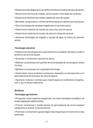 • Desenvolver tecnologias para uso de fito-hormônios na cultura da cana-de-açúcar. 
• Desenvolver técnicas de rotação, consorciação e renovação de canaviais. 
• Desenvolver técnicas de nutrição vegetal de cana-de-açúcar. 
• Aproveitar, na agricultura, o vinhoto da fermentação do caldo de cana-de-açúcar. 
• Gerar tecnologias de sanidade vegetal para a cana-de-açúcar. 
• Desenvolver sistemas de manejo da cultura da cana-de-açúcar. 
• Desenvolver sistemas de manejo de solos em áreas de canavial. 
• Aprimorar tecnologias de irrigação e manejo de água na cultura da cana-de-açúcar. 
Tecnologia industrial 
• Desenvolver tecnologias para aproveitamento energético de folhas verdes e 
ponteiros da cana-de-açúcar. 
• Aumentar o rendimento industrial do álcool. 
• Melhorar os processos com ganhos de racionalização de uso de água e outros 
insumos. 
• Melhorar os processos de co-geração de energia. 
• Desenvolver novos produtos e processos, baseados na alcoolquímica e no 
aproveitamento da biomassa da cana-de-açúcar. 
• Aprimorar motores e turbinas para maximização do rendimento energético, 
com o uso do álcool carburante. 
Biodiesel 
Tecnologia agronômica 
• Prospectar novas espécies oleaginosas, de maior densidade energética, de 
ampla adaptação edafoclimática. 
• Formar, caracterizar e manter bancos de germoplasma de novas espécies 
oleaginosas e ampliar os atuais bancos. 
• Promover o zoneamento agroecológico das oleaginosas convencionais e das 
potenciais. 
24 
 