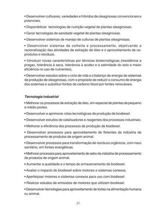 • Desenvolver cultivares, variedades e híbridos de oleaginosas convencionais e 
potenciais. 
• Disponibilizar tecnologias de nutrição vegetal de plantas oleaginosas. 
• Gerar tecnologias de sanidade vegetal de plantas oleaginosas. 
• Desenvolver sistemas de manejo de culturas de plantas oleaginosas. 
• Desenvolver sistemas de colheita e processamento, objetivando a 
racionalização das atividades de extração de óleo e o aproveitamento de co-produtos 
25 
e resíduos. 
• Introduzir novas características por técnicas biotecnológicas (resistência a 
pragas, tolerância à seca, tolerância à acidez e à salinidade do solo e maior 
eficiência no uso de nutrientes). 
• Desenvolver estudos sobre o ciclo de vida e o balanço de energia de sistemas 
de produção de oleaginosas, com o propósito de reduzir o consumo de energia 
dos sistemas e substituir fontes de carbono fóssil por fontes renováveis. 
Tecnologia industrial 
• Melhorar os processos de extração de óleo, em especial de plantas de pequeno 
e médio portes. 
• Desenvolver e aprimorar rotas tecnológicas de produção de biodiesel. 
• Desenvolver estudos de catalisadores e reagentes dos processos industriais. 
• Melhorar a eficiência dos processos de produção de biodiesel. 
• Desenvolver processos para aproveitamento de flotantes da indústria de 
processamento de produtos de origem animal. 
• Desenvolver processos para transformação de resíduos orgânicos, com risco 
sanitário, em fontes energéticas. 
• Melhorar processos para aproveitamento de sebo da indústria de processamento 
de produtos de origem animal. 
• Aumentar a qualidade e o tempo de armazenamento de biodiesel. 
• Avaliar o impacto do biodiesel sobre motores e sistemas conexos. 
• Aperfeiçoar motores e sistemas conexos para uso com biodiesel. 
• Realizar estudos de emissões de motores que utilizam biodiesel. 
• Desenvolver tecnologias para aproveitamento de tortas na alimentação humana 
ou animal. 
 