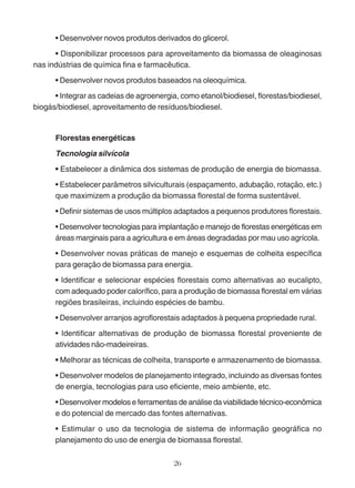 • Desenvolver novos produtos derivados do glicerol. 
• Disponibilizar processos para aproveitamento da biomassa de oleaginosas 
nas indústrias de química fina e farmacêutica. 
• Desenvolver novos produtos baseados na oleoquímica. 
• Integrar as cadeias de agroenergia, como etanol/biodiesel, florestas/biodiesel, 
biogás/biodiesel, aproveitamento de resíduos/biodiesel. 
Florestas energéticas 
Tecnologia silvícola 
• Estabelecer a dinâmica dos sistemas de produção de energia de biomassa. 
• Estabelecer parâmetros silviculturais (espaçamento, adubação, rotação, etc.) 
que maximizem a produção da biomassa florestal de forma sustentável. 
• Definir sistemas de usos múltiplos adaptados a pequenos produtores florestais. 
• Desenvolver tecnologias para implantação e manejo de florestas energéticas em 
áreas marginais para a agricultura e em áreas degradadas por mau uso agrícola. 
• Desenvolver novas práticas de manejo e esquemas de colheita específica 
para geração de biomassa para energia. 
• Identificar e selecionar espécies florestais como alternativas ao eucalipto, 
com adequado poder calorífico, para a produção de biomassa florestal em várias 
regiões brasileiras, incluindo espécies de bambu. 
• Desenvolver arranjos agroflorestais adaptados à pequena propriedade rural. 
• Identificar alternativas de produção de biomassa florestal proveniente de 
atividades não-madeireiras. 
• Melhorar as técnicas de colheita, transporte e armazenamento de biomassa. 
• Desenvolver modelos de planejamento integrado, incluindo as diversas fontes 
de energia, tecnologias para uso eficiente, meio ambiente, etc. 
• Desenvolver modelos e ferramentas de análise da viabilidade técnico-econômica 
e do potencial de mercado das fontes alternativas. 
• Estimular o uso da tecnologia de sistema de informação geográfica no 
planejamento do uso de energia de biomassa florestal. 
26 
 