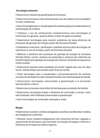 Tecnologia industrial 
• Desenvolver estudos de gaseificação de biomassa. 
• Desenvolver processos mais eficientes para uso de madeira como energético 
no setor residencial. 
• Gerar tecnologias para a recuperação dos produtos gasosos condensáveis na 
carbonização da madeira. 
• Viabilizar o uso de combustíveis complementares para tecnologias já 
comerciais (co-geração, queima direta no setor de papel e celulose). 
• Desenvolver tecnologias para resolver problemas de baixa eficiência de 
processos de geração de energia a partir de biomassa florestal. 
• Estabelecer protocolos, certificação e padrões técnicos para tecnologias de 
suprimento e uso de energia a partir da biomassa florestal. 
• Melhorar a eficiência dos processos de geração de energia de biomassa 
florestal (lenha, carvão, resíduos da exploração e resíduos das indústrias de 
transformação) para geração de energia para setores industriais em pequena e 
média escalas. 
• Desenvolver estudos sobre qualidade do carvão vegetal para uso em altos 
fornos, dando ênfase aos estudos sobre finos de carvão. 
• Gerar tecnologias para a recuperação e pré-processamento de resíduos 
oriundos de atividades do setor de base florestal e da industrialização de dendê. 
• Desenvolver tecnologias relacionadas à gaseificação e à conversão 
lignocelulósica a etanol. 
• Desenvolver processos de pirólise de biomassa para produção de bioóleo. 
• Desenvolver tecnologias limpas e eficientes de combustão a carvão, como 
leito fluidizado, leito fluidizado pressurizado e gaseificação. 
• Gerar tecnologias de combustão avançada e mista. 
Biogás 
• Desenvolver e avaliar a cinética de digestão anaeróbia nos diferentes modelos 
de biodigestores existentes. 
• Oferecer novos modelos biodigestores com isolamento térmico, agitação e 
aquecimento de biomassa, para aumentar a produção de biogás e melhorar a 
eficiência de remoção da matéria orgânica. 
27 
 