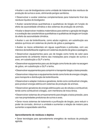 • Avaliar o uso de biodigestores como unidade de tratamento dos resíduos da 
produção de suínos e aves, eliminando perigos sanitários. 
• Desenvolver e avaliar sistemas complementares para tratamento final dos 
resíduos líquidos do biodigestor. 
• Avaliar características quantitativas e qualitativas de biogás em função do 
efeito da sazonalidade climática e dos sistemas de produção de animais. 
• Avaliar e desenvolver modelos matemáticos para estimar a geração de biogás 
e a avaliação das características quantitativas e qualitativas de biogás em função 
do efeito da sazonalidade climática. 
• Avaliar o uso de biofertilizante, como adubo orgânico, em substituição aos 
adubos químicos em sistemas de plantio de grãos e pastagens. 
• Avaliar os riscos ambientais em águas superficiais e profundas, com uso 
intensivo de biofertilizante orgânico em sistemas de plantio de grãos e pastagens. 
• Desenvolver equipamentos para uso de biogás como fonte de calor para 
aquecimento do ambiente interno das instalações para criação de suínos e 
aves, em substituição a GLP e lenha. 
• Desenvolver equipamentos para uso de biogás como fonte de calor na secagem 
de grãos, em substituição a GLP e lenha. 
• Desenvolver equipamentos para comprimir e transportar biogás a baixa pressão. 
• Desenvolver máquinas e equipamentos tendo como fonte de energia o biogás, 
para transporte e distribuição de biofertilizante. 
• Desenvolver e adaptar motores e geradores, tendo como combustível o biogás, 
para produzir energia elétrica em sistemas de produção de animais. 
• Desenvolver geradores de energia elétrica pelo uso de células a combustível, 
tendo como combustível o biogás, com membrana de troca iônica. 
• Desenvolver sistemas de armazenamento para biogás a baixa pressão, para 
uso nas propriedades produtoras de suínos e aves. 
• Gerar novos sistemas de tratamento e purificação de biogás, para reduzir o 
poder de corrosão, diminuir a umidade e aumentar a relação de metano para 
aumentar a capacidade calorífica. 
Aproveitamento de resíduos e dejetos 
• Gerar tecnologias para aproveitamento energético de resíduos da produção 
agrícola. 
28 
 