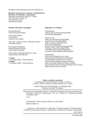 Exemplares desta publicação podem ser adquiridos na: 
Ministério da Agricultura, Pecuária e Abastecimento 
Secretaria de Produção e Agroenergia 
Esplanada dos Ministérios, Bloco D, 7º andar 
CEP 70043-900 Brasília, DF 
daa@agricultura.gov.br 
www.agricultura.gov.br 
Embrapa Informação Tecnológica 
Coordenação Geral 
Fernando do Amaral Pereira 
Coordenação editorial 
Lillian Alvares 
Lucilene M. de Andrade 
Copy desk, revisão de texto e tratamento editorial 
Corina Barra Soares 
Normalização bibliográfica 
Simara Gonçalves Carvalho 
Celina Tomaz de Carvalho 
Projeto gráfico, editoração eletrônica e capa 
Carlos Eduardo Felice Barbeiro 
1ª edição 
1ª impressão (2005): 1.000 exemplares 
2ª edição 
1ª impressão (2006): 1.000 exemplares 
Todos os direitos reservados. 
A reprodução não autorizada desta publicação, no todo ou 
em parte, constitui violação dos direitos autorais (Lei nº 9.610). 
Dados Internacionais de Catalogação na Publicação (CIP) 
Embrapa Informação Tecnológica. 
Plano Nacional de Agroenergia 2006-2011 / Ministério da Agricultura, Pecuária e Abastecimento, 
Secretaria de Produção e Agroenergia. 2. ed. rev. - Brasília, DF : Embrapa Informação 
Tecnológica, 2006. 
110 p. 
© Embrapa 2006 
Coordenadores: Antônio Jorge de Oliveira e José Ramalho. 
ISBN 85-7383-357-2 
1. Agricultura. 2. Biocombustível. 3. Bioenergia. 4. Política ambiental. 5. Políticas públicas. 
I. Ministério da Agricultura, Pecuária e Abastecimento. Secretaria de Produção e Agroenergia. 
CDD 333.79 
Elaboração do conteúdo 
Coordenadores 
Antônio Jorge de Oliveira (Embrapa/SGE) 
José Ramalho (Mapa/AGE) 
Equipe Técnica 
André Cau dos Santos (Embrapa/SGE) 
Ângelo Bressan Filho (Mapa/SPAE) 
Décio Luiz Gazzoni (Embrapa Soja) 
Elísio Contini (Mapa/AGE) 
Evandro Chartuni Mantovani (Embrapa/SGE) 
Frederique Rosa e Abreu (Mapa/SPAE) 
José Nilton de Souza Vieira (Mapa/SPAE) 
Luiz Jésus D’Ávila Magalhães (Embrapa/SGE) 
Colaboradores 
Airton Kunz (Embrapa Suínos e Aves) 
Alexandre Betinardi Strapasson (Mapa/SPAE) 
Cláudio Bellaver (Embrapa Suínos e Aves) 
Honorino Roque Rodigheri (Embrapa Florestas) 
Moacir José Sales Medrado (Embrapa Florestas) 
Paulo Armando Victoria de Oliveira (Embrapa Suínos e Aves) 
Sérgio Gaiad (Embrapa Florestas) 
 