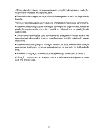 • Desenvolver tecnologias para aproveitamento energético de dejetos da produção, 
da pecuária e florestal e da agroindústria. 
• Desenvolver tecnologias para aproveitamento energético de resíduos da produção 
florestal. 
• Oferecer tecnologias para aproveitamento energético de resíduos da agroindústria. 
• Desenvolver tecnologias para eliminação de compostos orgânicos resultantes da 
produção agropecuária, com risco sanitário, utilizando-os na produção de 
agroenergia. 
• Desenvolver tecnologias para adensamento energético e outras formas de 
aproveitamento de serrados, lascas, maravalhas e outros resíduos da transformação 
madeireira. 
• Desenvolver tecnologias para utilização de resíduos após a obtenção de energia 
para outras finalidades, como correção de acidez ou aumento da fertilidade do 
solo. 
• Promover a integração dos conceitos de agroenergia e mercado de carbono. 
• Interagir com as redes de pesquisa para aproveitamento de esgotos urbanos 
com fins energéticos. 
29 
 