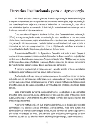 Parcerias Institucionais para a Agroenergia 
No Brasil, em cada uma das grandes áreas da agroenergia, existem instituições 
e empresas que oferecem ou que demandam novas tecnologias, seja na produção 
das matérias-primas, seja nos processos industriais de transformação, seja ainda 
nas atividades ligadas ao comércio, à distribuição e ao abastecimento dos produtos 
finais nos mercados interno e externo. 
O sucesso de um Programa Nacional de Pesquisa, Desenvolvimento e Inovação 
(PD&I) em Agroenergia depende da articulação das entidades e das empresas 
ofertantes e demandantes, cujas atividades estão hoje dispersas, e de organizar uma 
programação técnica conjunta, multidisciplinar e multiinstitucional, que aponte e 
preencha as lacunas programáticas, com o objetivo de viabilizar e manter a 
competitividade das fontes de energia derivadas da biomassa. 
A proposta do Ministério da Agricultura, Pecuária e Abastecimento (Mapa) é 
reunir e articular essas empresas e instituições na forma de um consórcio, cujo objetivo 
central será o de elaborar e executar o Programa Nacional de PD&I em Agroenergia, 
contemplando as especificidades regionais. Outros aspectos de caráter comercial e 
de investimentos podem constar da programação do consórcio. 
A parceria institucional é vista como um grande acordo entre as entidades 
fundadoras, sejam elas operativas, sejam patrocinadoras. 
A articulação entre as partes e o relacionamento do consórcio com o conjunto, 
incluindo com os participantes potenciais, será alcançada por meio de organização 
formal, que corporifique e institucionalize o próprio arranjo institucional, fato que será 
previsto no acordo de sua constituição, a ser firmado pelas entidades pioneiras desse 
esforço. 
Essa organização cumprirá, institucionalmente, os objetivos e as operações 
previstas para o consórcio, que poderá receber adesão de outras entidades e será 
supervisionado por um Conselho de Administração formado por representantes das 
entidades participantes. 
A parceria institucional, em sua organização formal, será dirigida por técnicos 
contratados ou cedidos pelas entidades participantes, mas terá autonomia 
administrativa e financeira em relação a elas. Atuará por meio de centros operativos, 
em várias localidades do País, em parceria com entidades participantes ou com 
terceiros, do país ou do exterior, e com a Embrapa Agroenergia, a ser constituída. 
30 
 