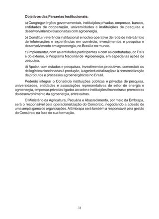 Objetivos das Parcerias Institucionais: 
a) Congregar órgãos governamentais, instituições privadas, empresas, bancos, 
entidades de cooperação, universidades e instituições de pesquisa e 
desenvolvimento relacionadas com agroenergia. 
b) Constituir referência institucional e núcleo operativo de rede de intercâmbio 
de informações e experiências em comércio, investimentos e pesquisa e 
desenvolvimento em agroenergia, no Brasil e no mundo. 
c) Implementar, com as entidades participantes e com as contratadas, do País 
e do exterior, o Programa Nacional de Agroenergia, em especial as ações de 
pesquisa. 
d) Apoiar, com estudos e pesquisas, investimentos produtivos, comerciais ou 
de logística direcionadas à produção, à agroindustrialização e à comercialização 
de produtos e processos agroenergéticos no Brasil. 
Poderão integrar o Consórcio instituições públicas e privadas de pesquisa, 
universidades, entidades e associações representativas do setor de energia e 
agroenergia, empresas privadas ligadas ao setor e instituições financeiras e promotoras 
do desenvolvimento da agroenergia, entre outras. 
O Ministério da Agricultura, Pecuária e Abastecimento, por meio da Embrapa, 
será o responsável pela operacionalização do Consórcio, negociando a adesão de 
uma ampla gama de organizações. A Embrapa será também a responsável pela gestão 
do Consórcio na fase de sua formação. 
31 
 