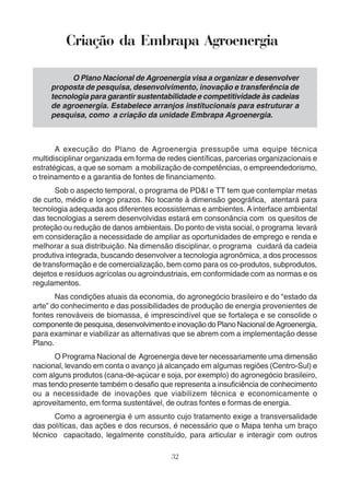 Criação da Embrapa Agroenergia 
O Plano Nacional de Agroenergia visa a organizar e desenvolver 
proposta de pesquisa, desenvolvimento, inovação e transferência de 
tecnologia para garantir sustentabilidade e competitividade às cadeias 
de agroenergia. Estabelece arranjos institucionais para estruturar a 
pesquisa, como a criação da unidade Embrapa Agroenergia. 
A execução do Plano de Agroenergia pressupõe uma equipe técnica 
multidisciplinar organizada em forma de redes científicas, parcerias organizacionais e 
estratégicas, a que se somam a mobilização de competências, o empreendedorismo, 
o treinamento e a garantia de fontes de financiamento. 
Sob o aspecto temporal, o programa de PD&I e TT tem que contemplar metas 
de curto, médio e longo prazos. No tocante à dimensão geográfica, atentará para 
tecnologia adequada aos diferentes ecossistemas e ambientes. A interface ambiental 
das tecnologias a serem desenvolvidas estará em consonância com os quesitos de 
proteção ou redução de danos ambientais. Do ponto de vista social, o programa levará 
em consideração a necessidade de ampliar as oportunidades de emprego e renda e 
melhorar a sua distribuição. Na dimensão disciplinar, o programa cuidará da cadeia 
produtiva integrada, buscando desenvolver a tecnologia agronômica, a dos processos 
de transformação e de comercialização, bem como para os co-produtos, subprodutos, 
dejetos e resíduos agrícolas ou agroindustriais, em conformidade com as normas e os 
regulamentos. 
Nas condições atuais da economia, do agronegócio brasileiro e do “estado da 
arte” do conhecimento e das possibilidades de produção de energia provenientes de 
fontes renováveis de biomassa, é imprescindível que se fortaleça e se consolide o 
componente de pesquisa, desenvolvimento e inovação do Plano Nacional de Agroenergia, 
para examinar e viabilizar as alternativas que se abrem com a implementação desse 
Plano. 
O Programa Nacional de Agroenergia deve ter necessariamente uma dimensão 
nacional, levando em conta o avanço já alcançado em algumas regiões (Centro-Sul) e 
com alguns produtos (cana-de-açúcar e soja, por exemplo) do agronegócio brasileiro, 
mas tendo presente também o desafio que representa a insuficiência de conhecimento 
ou a necessidade de inovações que viabilizem técnica e economicamente o 
aproveitamento, em forma sustentável, de outras fontes e formas de energia. 
Como a agroenergia é um assunto cujo tratamento exige a transversalidade 
das políticas, das ações e dos recursos, é necessário que o Mapa tenha um braço 
técnico capacitado, legalmente constituído, para articular e interagir com outros 
32 
 