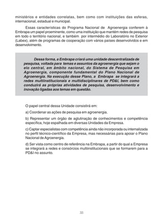 ministérios e entidades correlatas, bem como com instituições das esferas, 
internacional, estadual e municipal. 
Essas características do Programa Nacional de Agroenergia conferem à 
Embrapa um papel proeminente, como uma instituição que mantém redes de pesquisa 
em todo o território nacional, e também por intermédio do Laboratório no Exterior 
(Labex), além de programas de cooperação com vários países desenvolvidos e em 
desenvolvimento. 
Dessa forma, a Embrapa criará uma unidade descentralizada de 
pesquisa, voltada para temas e assuntos da agroenergia que sejam o 
elo central, em âmbito nacional, do Sistema de Pesquisa em 
Agroenergia, componente fundamental do Plano Nacional de 
Agroenergia. Na execução desse Plano, a Embrapa se integrará a 
redes multiinstitucionais e multidisciplinares de PD&I, bem como 
conduzirá as próprias atividades de pesquisa, desenvolvimento e 
inovação ligadas aos temas em questão. 
O papel central dessa Unidade consistirá em: 
a) Coordenar as ações de pesquisa em agroenergia. 
b) Representar um órgão de aglutinação de conhecimentos e competência 
específica, hoje espalhada em diversas Unidades da Empresa. 
c) Captar especialistas com competência ainda não incorporada ou internalizada 
no perfil técnico-científico da Empresa, mas necessárias para apoiar o Plano 
Nacional de Agroenergia. 
d) Ser vista como centro de referência na Embrapa, a partir do qual a Empresa 
se integrará a redes e consórcios multiinstitucionais que se formarem para a 
PD&I no assunto. 
33 
 