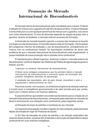Promoção do Mercado 
Internacional de Biocombustíveis 
O mercado interno de biocombustíveis está consolidado para o etanol. O etanol 
é utilizado em mistura com a gasolina em até 25% de álcool anídrico. O etanol hidratado 
é consumido puro ou com qualquer percentual de mistura com a gasolina, nos carros 
com motor bicombustível. O nível da demanda depende da relação de preço com a 
gasolina. Quanto ao biodiesel, o mercado está em processo de formação. 
A dimensão do mercado brasileiro garante o sucesso das iniciativas no tocante 
à energia oriunda da biomassa. O mercado externo está em formação. Vários países 
têm programas internos de produção e uso de biocombustível, principalmente em 
mistura com os combustíveis fósseis. As exportações brasileiras de álcool são 
evidência de que o mercado internacional de biocombustíveis está engatinhando: a 
quase totalidade de nossa produção não é utilizada como combustível. 
É importante para o Brasil organizar, dinamizar e liderar o mercado externo de 
biocombustível, conforme disposto nas Diretrizes de Política de Agroenergia do governo 
federal, que diz: 
“Liderança no comércio internacional de biocombustíveis. 
O Brasil reúne vantagens comparativas que lhe permitem liderar o mercado 
internacional de biocombustíveis e promover ações de promoção dos 
produtos energéticos derivados da agroenergia. 
A ampliação das exportações, além de gerar divisas, consolidará o setor e 
impulsionará o desenvolvimento do País.” 
Para levar avante, com sucesso, um ambicioso programa de alianças externas, 
é crucial reunir a competência governamental à do setor privado para que, juntos, 
lutem com o mesmo afinco e os mesmos objetivos. 
É possível afirmar que existem circunstâncias favoráveis para a criação de um 
mercado internacional de biocombustíveis, começando pela expansão do mercado do 
álcool e direcionando sua utilização como combustível, pelas seguintes razões: 
a) Elevação do preço do petróleo e incertezas do seu mercado. 
b) Crescente preocupação mundial a respeito do meio ambiente, particularmente 
depois da entrada em vigor do Protocolo de Quioto. 
c) Em face da elevação do preço do petróleo e da redução sistemática das 
reservas desse produto, os países têm enfatizado a diminuição da dependência desse 
combustível em suas matrizes energéticas. 
34 
 