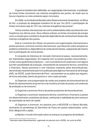 O governo brasileiro tem defendido, em negociações internacionais, a ampliação 
de novas fontes renováveis nas matrizes energéticas dos países, de modo que os 
futuros impactos no meio ambiente sejam minorados. 
Em 2002, na Conferência Mundial sobre Desenvolvimento Sustentável, na África 
do Sul, a proposta da delegação brasileira foi de que “em 2010, a participação de 
fontes renováveis seja de 10% nas matrizes energéticas dos países”. 
Vários eventos internacionais de cunho ambientalista estão acontecendo com 
freqüência nos últimos anos. Seus reflexos indicam as fontes renováveis de energia 
como a solução para o problema da grande dependência de combustíveis fósseis das 
matrizes energéticas dos países. 
Este é o momento de o Brasil, em parceria com organizações internacionais e 
países parceiros, promover eventos internacionais, que discorram sobre soluções ao 
problema ambiental e a dependência de combustíveis fósseis, cooperando até mesmo 
com a participação de outros países. 
A conquista da liderança do mercado internacional passa, necessariamente, 
por importantes negociações. Em especial com os países grandes consumidores – 
muitas vezes igualmente produtores –, com os produtores em potencial e com alguns 
que têm possibilidade de produção, necessitando de assessoria técnica, econômica 
e financeira. Nesse panorama e com interesse crescente pelos biocombustíveis, 
demonstrado recentemente pelo livro publicado pela Agência Internacional de Energia 
(AIE), da OCDE, e pelo Seminário de Paris1, recomendam-se as ações que seguem, 
de forma articulada, dentro do governo e com o setor privado: 
a) Organizar uma programação de visitas aos projetos de biocombustíveis do 
Brasil de representantes de governos e da iniciativa privada de países com potencial 
de produção ou de consumo. 
b) Organizar e promover fóruns de países produtores de biocombustíveis. 
c) Organizar e promover assessoria técnica, econômica e financeira a países 
em desenvolvimento, produtores de álcool, verificando a viabilidade de joint-venture e 
de exportação de bens de capital. 
d) Organizar e promover, em parceria com a AIE/OCDE e o Banco Mundial, 
seminários (à semelhança do Seminário de Paris) em países selecionados, como: 
EUA, Bélgica-UE e Japão. 
e) Manter o mundo informado sobre os avanços no programa de biodiesel. 
1 Seminário sobre Biocombustíveis, organizado em parceria com a OCDE, em junho de 2005. 
35 
 