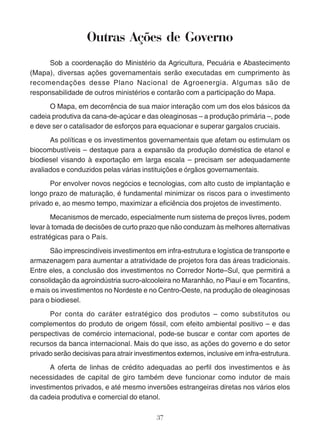 Outras Ações de Governo 
Sob a coordenação do Ministério da Agricultura, Pecuária e Abastecimento 
(Mapa), diversas ações governamentais serão executadas em cumprimento às 
recomendações desse Plano Nacional de Agroenergia. Algumas são de 
responsabilidade de outros ministérios e contarão com a participação do Mapa. 
O Mapa, em decorrência de sua maior interação com um dos elos básicos da 
cadeia produtiva da cana-de-açúcar e das oleaginosas – a produção primária –, pode 
e deve ser o catalisador de esforços para equacionar e superar gargalos cruciais. 
As políticas e os investimentos governamentais que afetam ou estimulam os 
biocombustíveis – destaque para a expansão da produção doméstica de etanol e 
biodiesel visando à exportação em larga escala – precisam ser adequadamente 
avaliados e conduzidos pelas várias instituições e órgãos governamentais. 
Por envolver novos negócios e tecnologias, com alto custo de implantação e 
longo prazo de maturação, é fundamental minimizar os riscos para o investimento 
privado e, ao mesmo tempo, maximizar a eficiência dos projetos de investimento. 
Mecanismos de mercado, especialmente num sistema de preços livres, podem 
levar à tomada de decisões de curto prazo que não conduzam às melhores alternativas 
estratégicas para o País. 
São imprescindíveis investimentos em infra-estrutura e logística de transporte e 
armazenagem para aumentar a atratividade de projetos fora das áreas tradicionais. 
Entre eles, a conclusão dos investimentos no Corredor Norte–Sul, que permitirá a 
consolidação da agroindústria sucro-alcooleira no Maranhão, no Piauí e em Tocantins, 
e mais os investimentos no Nordeste e no Centro-Oeste, na produção de oleaginosas 
para o biodiesel. 
Por conta do caráter estratégico dos produtos – como substitutos ou 
complementos do produto de origem fóssil, com efeito ambiental positivo – e das 
perspectivas de comércio internacional, pode-se buscar e contar com aportes de 
recursos da banca internacional. Mais do que isso, as ações do governo e do setor 
privado serão decisivas para atrair investimentos externos, inclusive em infra-estrutura. 
A oferta de linhas de crédito adequadas ao perfil dos investimentos e às 
necessidades de capital de giro também deve funcionar como indutor de mais 
investimentos privados, e até mesmo inversões estrangeiras diretas nos vários elos 
da cadeia produtiva e comercial do etanol. 
37 
 