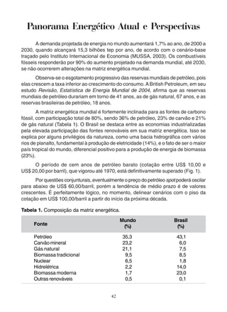 Panorama Energético Atual e Perspectivas 
A demanda projetada de energia no mundo aumentará 1,7% ao ano, de 2000 a 
2030, quando alcançará 15,3 bilhões tep por ano, de acordo com o cenário-base 
traçado pelo Instituto Internacional de Economia (MUSSA, 2003). Os combustíveis 
fósseis responderão por 90% do aumento projetado na demanda mundial, até 2030, 
se não ocorrerem alterações na matriz energética mundial. 
Observa-se o esgotamento progressivo das reservas mundiais de petróleo, pois 
elas crescem a taxa inferior ao crescimento do consumo. A British Petroleum, em seu 
estudo Revisão, Estatística de Energia Mundial de 2004, afirma que as reservas 
mundiais de petróleo durariam em torno de 41 anos, as de gás natural, 67 anos, e as 
reservas brasileiras de petróleo, 18 anos. 
A matriz energética mundial é fortemente inclinada para as fontes de carbono 
fóssil, com participação total de 80%, sendo 36% de petróleo, 23% de carvão e 21% 
de gás natural (Tabela 1). O Brasil se destaca entre as economias industrializadas 
pela elevada participação das fontes renováveis em sua matriz energética. Isso se 
explica por alguns privilégios da natureza, como uma bacia hidrográfica com vários 
rios de planalto, fundamental à produção de eletricidade (14%), e o fato de ser o maior 
país tropical do mundo, diferencial positivo para a produção de energia de biomassa 
(23%). 
O período de cem anos de petróleo barato (cotação entre US$ 10,00 e 
US$ 20,00 por barril), que vigorou até 1970, está definitivamente superado (Fig. 1). 
Por questões conjunturais, eventualmente o preço do petróleo spot poderá oscilar 
para abaixo de US$ 60,00/barril, porém a tendência de médio prazo é de valores 
crescentes. É perfeitamente lógico, no momento, delinear cenários com o piso da 
cotação em US$ 100,00/barril a partir do início da próxima década. 
Tabela 1. Composição da matriz energética. 
42 
Fonte 
Petróleo 
Carvão mineral 
Gás natural 
Biomassa tradicional 
Nuclear 
Hidrelétrica 
Biomassa moderna 
Outras renováveis 
Mundo 
(%) 
35,3 
23,2 
21,1 
9,5 
6,5 
2,2 
1,7 
0,5 
Brasil 
(%) 
43,1 
6,0 
7,5 
8,5 
1,8 
14,0 
23,0 
0,1 
 
