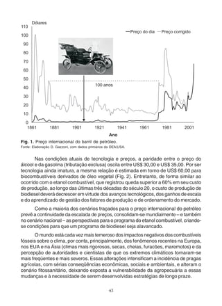 Fig. 1. Preço internacional do barril de petróleo. 
Fonte: Elaboração D. Gazzoni, com dados primários da DEA/USA. 
Nas condições atuais de tecnologia e preços, a paridade entre o preço do 
álcool e da gasolina (tributação exclusa) oscila entre US$ 30,00 e US$ 35,00. Por ser 
tecnologia ainda imatura, a mesma relação é estimada em torno de US$ 60,00 para 
biocombustíveis derivados de óleo vegetal (Fig. 2). Entretanto, de forma similar ao 
ocorrido com o etanol combustível, que registrou queda superior a 60% em seu custo 
de produção, ao longo das últimas três décadas do século 20, o custo de produção de 
biodiesel deverá decrescer em virtude dos avanços tecnológicos, dos ganhos de escala 
e do aprendizado de gestão dos fatores de produção e de ordenamento do mercado. 
Como a maioria dos cenários traçados para o preço internacional do petróleo 
prevê a continuidade da escalada de preços, consolidam-se mundialmente – e também 
no cenário nacional – as perspectivas para o programa do etanol combustível, criando-se 
condições para que um programa de biodiesel seja alavancado. 
O mundo está cada vez mais temeroso dos impactos negativos dos combustíveis 
fósseis sobre o clima, por conta, principalmente, dos fenômenos recentes na Europa, 
nos EUA e na Ásia (climas mais rigorosos, secas, cheias, furacões, maremotos) e da 
percepção de autoridades e cientistas de que os extremos climáticos tornaram-se 
mais freqüentes e mais severos. Essas alterações intensificam a incidência de pragas 
agrícolas, com sérias conseqüências econômicas, sociais e ambientais, e alteram o 
cenário fitossanitário, deixando exposta a vulnerabilidade da agropecuária a essas 
mudanças e à necessidade de serem desenvolvidas estratégias de longo prazo. 
43 
 