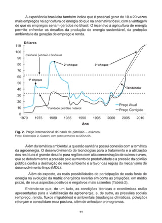 A experiência brasileira também indica que é possível gerar de 10 a 20 vezes 
mais empregos na agricultura de energia do que na alternativa fóssil, com a vantagem 
de que os empregos seriam gerados no Brasil. O incentivo à agricultura de energia 
permite enfrentar os desafios da produção de energia sustentável, da proteção 
ambiental e da geração de emprego e renda. 
Fig. 2. Preço internacional do barril de petróleo – eventos. 
Fonte: Elaboração D. Gazzoni, com dados primários da DEA/USA. 
Além da temática ambiental, a questão sanitária possui conexão com a temática 
da agroenergia. O desenvolvimento de tecnologias para o tratamento e a utilização 
dos resíduos é grande desafio para regiões com alta concentração de suínos e aves, 
que se debatem entre a pressão pelo aumento da produtividade e a pressão da opinião 
pública contra a destruição do meio ambiente e a favor das regras do mecanismo de 
desenvolvimento limpo (MDL). 
Além do exposto, as reais possibilidades de participação de cada fonte de 
energia na evolução da matriz energética levarão em conta as projeções, em médio 
prazo, de seus aspectos positivos e negativos mais salientes (Tabela 2). 
Entende-se que, de um lado, as condições técnicas e econômicas estão 
apresentadas para a viabilização da agroenergia; e, de outro, as pressões sociais 
(emprego, renda, fluxos migratórios) e ambientais (mudanças climáticas, poluição) 
reforçam e consolidam essa postura, além de antecipar cronogramas. 
44 
 