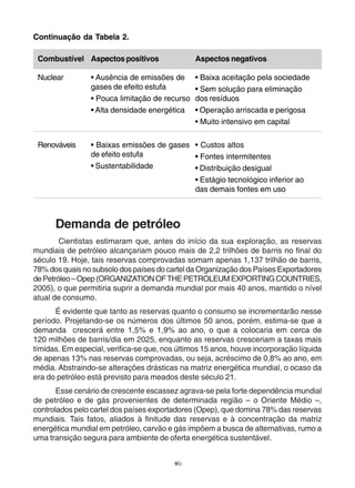 Combustível 
Aspectos positivos 
Aspectos negativos 
Demanda de petróleo 
Cientistas estimaram que, antes do início da sua exploração, as reservas 
mundiais de petróleo alcançariam pouco mais de 2,2 trilhões de barris no final do 
século 19. Hoje, tais reservas comprovadas somam apenas 1,137 trilhão de barris, 
78% dos quais no subsolo dos países do cartel da Organização dos Países Exportadores 
de Petróleo – Opep (ORGANIZATION OF THE PETROLEUM EXPORTING COUNTRIES, 
2005), o que permitiria suprir a demanda mundial por mais 40 anos, mantido o nível 
atual de consumo. 
É evidente que tanto as reservas quanto o consumo se incrementarão nesse 
período. Projetando-se os números dos últimos 50 anos, porém, estima-se que a 
demanda crescerá entre 1,5% e 1,9% ao ano, o que a colocaria em cerca de 
120 milhões de barris/dia em 2025, enquanto as reservas cresceriam a taxas mais 
tímidas. Em especial, verifica-se que, nos últimos 15 anos, houve incorporação líquida 
de apenas 13% nas reservas comprovadas, ou seja, acréscimo de 0,8% ao ano, em 
média. Abstraindo-se alterações drásticas na matriz energética mundial, o ocaso da 
era do petróleo está previsto para meados deste século 21. 
Esse cenário de crescente escassez agrava-se pela forte dependência mundial 
de petróleo e de gás provenientes de determinada região – o Oriente Médio –, 
controlados pelo cartel dos países exportadores (Opep), que domina 78% das reservas 
mundiais. Tais fatos, aliados à finitude das reservas e à concentração da matriz 
energética mundial em petróleo, carvão e gás impõem a busca de alternativas, rumo a 
uma transição segura para ambiente de oferta energética sustentável. 
46 
Continuação da Tabela 2. 
Nuclear 
Renováveis 
• Ausência de emissões de 
gases de efeito estufa 
• Pouca limitação de recurso 
• Alta densidade energética 
• Baixas emissões de gases 
de efeito estufa 
• Sustentabilidade 
• Baixa aceitação pela sociedade 
• Sem solução para eliminação 
dos resíduos 
• Operação arriscada e perigosa 
• Muito intensivo em capital 
• Custos altos 
• Fontes intermitentes 
• Distribuição desigual 
• Estágio tecnológico inferior ao 
das demais fontes em uso 
 