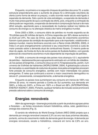 Enquanto, no primeiro e no segundo choques de petróleo dos anos 70, a razão 
estrutural preponderante para o aumento de preços foi a diminuição voluntária da 
oferta (como forma de elevar os preços), o salto ocorrido neste século está ligado à 
expansão da demanda. Sob o ponto de vista estratégico, a expansão da demanda é 
muito mais preocupante do que a contração da oferta, pois, enquanto a contração da 
oferta pode ser negociada, a expansão da demanda é comprovação factual e de mais 
difícil solução, apontando para a necessidade de mudança radical nos hábitos de 
consumo de energia ou na alteração drástica da matriz energética mundial. 
Entre 2002 e 2004, o consumo diário de petróleo no mundo expandiu-se de 
78 milhões para 82 milhões de barris. A China respondeu por 36% desse aumento e 
os EUA por 24%. No caso da China, suas altas taxas de crescimento econômico 
fizeram o país passar da condição de exportador para a de importador, volatilizando o 
balanço mundial, mesmo fenômeno ocorrido com o Reino Unido (MUSSA, 2003). A 
Índia é um país energeticamente vulnerável e seu crescimento ocorrerá à custa de 
maior pressão sobre a demanda atual de combustíveis fósseis. O mesmo pode-se 
dizer do Japão, da Coréia do Sul e de outros países do Sudeste Asiático, com grande 
potencial de crescimento econômico muito dependente da importação de petróleo. 
Em 2004, o consumo de energia dos países ricos alcançou 4,5 t, equivalente 
de petróleo – tep/pessoa/dia para agrupamento estimado em um bilhão de cidadãos. 
Já nos países emergentes, o consumo situa-se em 0,75 tep/pessoa/dia, porém, num 
universo de 5 bilhões de habitantes (WORLD BANK, 2004). A globalização cultural e 
de mercados e a assimilação de costumes de países ricos pelos emergentes provocam 
forte pressão de consumo energético, sentida com maior intensidade nos países 
emergentes. É neles que continuará a ocorrer o maior crescimento demográfico no 
século 21, pressionando, conseqüentemente, a demanda energética. 
Enquanto os países ricos aumentaram seu consumo em menos de 100% nos 
últimos 20 anos, no mesmo período a Coréia do Sul aumentou sua demanda em 
306%, a Índia em 240%, a China em 192% e o Brasil em 88% (INTERNATIONAL 
ENERGY AGENCY, 2004). Portanto, qualquer tentativa de inclusão social promoverá 
pressão adicional sobre o consumo de energia. 
Energias renováveis 
Além da agroenergia – bioenergia produzida a partir de produtos agropecuários 
e florestais –, as fontes renováveis incluem hidrelétrica, eólica, solar, geotérmica e 
energia dos oceanos (Fig. 3). 
O cenário de referência do World Energy Outlook (WEO 2000) projeta que a 
demanda por energia renovável crescerá 2,3% ao ano nas duas próximas décadas, 
portanto, acima do crescimento médio da demanda geral de energia. A demanda por 
energias renováveis, exceto a hidrelétrica, crescerá em torno de 2,8% ao ano. 
47 
 