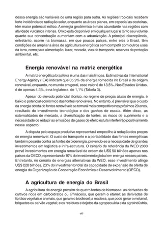 dessa energia são variáveis de uma região para outra. As regiões tropicais recebem 
forte incidência de radiação solar, enquanto as áreas planas, em especial as costeiras, 
têm maior potencial eólico. A energia geotérmica é mais abundante nas regiões com 
atividade vulcânica intensa. O lixo está disponível em qualquer lugar e tanto seu volume 
quanto sua concentração aumentam com a urbanização. A principal discrepância, 
entretanto, ocorre na biomassa, em que poucos países, entre eles o Brasil, têm 
condições de ampliar a área de agricultura energética sem competir com outros usos 
da terra, como para alimentação, lazer, moradia, vias de transporte, reservas de proteção 
ambiental, etc. 
Energia renovável na matriz energética 
A matriz energética brasileira é uma das mais limpas. Estimativas da International 
Energy Agency (IEA) indicam que 35,9% da energia fornecida no Brasil é de origem 
renovável, enquanto, no mundo em geral, esse valor é de 13,5%. Nos Estados Unidos, 
é de apenas 4,3%, e na Inglaterra, de 1,1% (Tabela 3). 
Apesar do elevado potencial técnico, no regime de preços atuais de energia, é 
baixo o potencial econômico das fontes renováveis. No entanto, é previsível que o custo 
da energia obtida de fontes renováveis se tornará mais competitivo nos próximos 20 anos, 
resultado do investimento tecnológico e dos ganhos de escala. Além disso, as 
externalidades de mercado, a diversificação de fontes, os riscos de suprimento e a 
necessidade de reduzir as emissões de gases de efeito estufa interferirão positivamente 
nesse aspecto. 
A disputa pelo espaço produtivo representará empecilho à redução dos preços 
de energia renovável. O custo de transporte e a portabilidade das fontes energéticas 
também pesarão contra as fontes de bioenergia, prevendo-se a necessidade de grandes 
investimentos em logística e infra-estrutura. O cenário de referência da WEO 2000 
prevê investimentos em energia renovável da ordem de US$ 90 bilhões apenas nos 
países da OECD, representando 10% do investimento global em energia nesses países. 
Entretanto, no cenário de energias alternativas da WEO, esse investimento atinge 
US$ 228 bilhões, 23% do investimento total da capacidade de expansão de oferta de 
energia da Organização de Cooperação Econômica e Desenvolvimento (OECD). 
A agricultura de energia do Brasil 
A agricultura de energia provém de quatro fontes de biomassa: as derivadas de 
cultivos ricos em carboidratos ou amiláceos, que geram o etanol; as derivadas de 
lipídios vegetais e animais, que geram o biodiesel; a madeira, que pode gerar o metanol, 
briquetes ou carvão vegetal; e os resíduos e dejetos da agropecuária e da agroindústria, 
49 
 