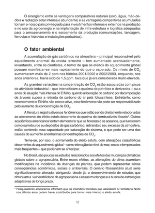 O sinergismo entre as vantagens comparativas naturais (solo, água, mão-de-obra 
e radiação solar intensa e abundante) e as vantagens competitivas acumuladas 
tornam o nosso país privilegiado para investimentos internos e externos na produção 
e no uso da agroenergia e na implantação de infra-estrutura e logística adequadas 
para o armazenamento e o escoamento da produção (comunicações, tancagem, 
ferrovias e hidrovias e instalações portuárias). 
O fator ambiental 
A acumulação de gás carbônico na atmosfera – principal responsável pelo 
aquecimento anormal da crosta terrestre – tem aumentado acentuadamente, 
levantando, entre os cientistas, o temor de que os efeitos do aquecimento global 
possam manifestar-se mais rapidamente do que o esperado. Os níveis de CO2 
aumentaram mais de 2 ppm nos biênios 2001/2002 e 2002/2003, enquanto, nos 
anos anteriores, havia sido de 1,5 ppm, taxa que já era considerada muito elevada. 
As grandes variações na concentração de CO2 estão associadas com picos 
de atividade industrial – que intensificam a queima de petróleo e derivados – ou a 
anos de atuação mais intensa do El Niño, quando a liberação de carbono por decomposição 
de árvores supera a retirada de carbono do ar pela fotossíntese. Entretanto, como 
recentemente o El Niño não esteve ativo, esse fenômeno não pode ser responsabilizado 
pelo aumento da concentração de CO2. 
A literatura registra diversos fenômenos que estão sendo diretamente relacionados 
ao acirramento do efeito estufa decorrente da queima de combustíveis fósseis3. Outros 
acadêmicos americanos tentam demonstrar que as florestas e os oceanos, que funcionam 
como sumidouros ou depósitos de gás carbônico, retirando o seu excesso da atmosfera, 
estão perdendo essa capacidade por saturação do sistema, o que pode ser uma das 
causas do aumento anormal nas concentrações de CO2. 
Teme-se, por isso, o acirramento do efeito estufa, com alterações catastróficas 
decorrentes do aquecimento global – como elevação do nível do mar, secas e tempestades 
mais freqüentes – que poderiam se antecipar. 
No Brasil, são poucos os estudos relacionados aos efeitos das mudanças climáticas 
globais sobre a agropecuária. Entre esses efeitos, as alterações do clima acarretam 
modificações na incidência de doenças de plantas, que podem representar sérias 
conseqüências econômicas, sociais e ambientais. O cenário fitossanitário atual seria 
significativamente alterado, obrigando, desde já, o desenvolvimento de estudos que 
diminuam a vulnerabilidade da agropecuária a essas mudanças e a busca de estratégias 
adaptativas de longo prazo. 
3 Pesquisadores americanos informam que os incêndios florestais que assolaram o Hemisfério Norte 
nos últimos anos podem haver contribuído para tornar mais intenso o efeito estufa. 
52 
 